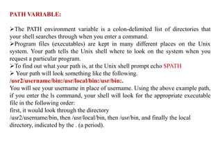 PATH VARIABLE:
The PATH environment variable is a colon-delimited list of directories that
your shell searches through when you enter a command.
Program files (executables) are kept in many different places on the Unix
system. Your path tells the Unix shell where to look on the system when you
request a particular program.
To find out what your path is, at the Unix shell prompt echo $PATH
 Your path will look something like the following.
/usr2/username/bin:/usr/local/bin:/usr/bin:.
You will see your username in place of username. Using the above example path,
if you enter the ls command, your shell will look for the appropriate executable
file in the following order:
first, it would look through the directory
/usr2/username/bin, then /usr/local/bin, then /usr/bin, and finally the local
directory, indicated by the . (a period).
 