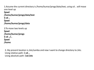 1.Assume the current directory is /home/kumar/progs/data/text, using cd .. will move
one level up
$pwd
/home/kumar/progs/data/text
$ cd ..
$pwd
/home/kumar/progs/data
2.To move two levels up
$pwd
/home/kumar/progs
$ cd ../..
$pwd
/home
3. My present location is /etc/samba and now I want to change directory to /etc.
Using relative path: $ cd ..
Using absolute path: $cd /etc
 