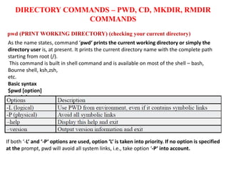 DIRECTORY COMMANDS – PWD, CD, MKDIR, RMDIR
COMMANDS
pwd (PRINT WORKING DIRECTORY) (checking your current directory)
As the name states, command ‘pwd‘ prints the current working directory or simply the
directory user is, at present. It prints the current directory name with the complete path
starting from root (/).
This command is built in shell command and is available on most of the shell – bash,
Bourne shell, ksh,zsh,
etc.
Basic syntax
$pwd [option]
If both ‘-L‘ and ‘-P‘ options are used, option ‘L‘ is taken into priority. If no option is specified
at the prompt, pwd will avoid all system links, i.e., take option ‘-P‘ into account.
 