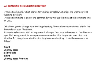 cd: CHANGING THE CURRENT DIRECTORY
The cd command, which stands for "change directory", changes the shell's current
working directory.
The cd command is one of the commands you will use the most at the command line
in UNIX.
It allows you to change your working directory. You use it to move around within the
hierarchy of your file system.
Example- When used with an argument it changes the current directory to the directory
specified as argument for example assume acsce is a directory under user directory
vinutha. To change from vinutha directory to acsce directory , issue the command as
follows
$pwd
/home/ acsce
$cd vinutha
$pwd
/home/ acsce / vinutha
 