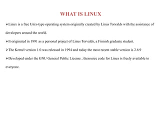 WHAT IS LINUX
Linux is a free Unix-type operating system originally created by Linus Torvalds with the assistance of
developers around the world.
It originated in 1991 as a personal project of Linus Torvalds, a Finnish graduate student.
The Kernel version 1.0 was released in 1994 and today the most recent stable version is 2.6.9
Developed under the GNU General Public License , thesource code for Linux is freely available to
everyone.
 