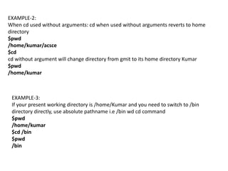 EXAMPLE-2:
When cd used without arguments: cd when used without arguments reverts to home
directory
$pwd
/home/kumar/acsce
$cd
cd without argument will change directory from gmit to its home directory Kumar
$pwd
/home/kumar
EXAMPLE-3:
If your present working directory is /home/Kumar and you need to switch to /bin
directory directly, use absolute pathname i.e /bin wd cd command
$pwd
/home/kumar
$cd /bin
$pwd
/bin
 