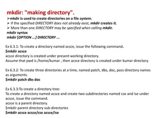 mkdir: "making directory".
mkdir is used to create directories on a file system.
 If the specified DIRECTORY does not already exist, mkdir creates it.
 More than one DIRECTORY may be specified when calling mkdir.
mkdir syntax
mkdir [OPTION ...] DIRECTORY ...
Ex 6.3.1: To create a directory named acsce, issue the following command.
$mkdir acsce
acsce directory is created under present working directory.
Assume that pwd is /home/kumar , then acsce directory is created under kumar directory.
Ex 6.3.2: To create three directories at a time, named patch, dbs, doc, pass directory names
as arguments.
$mkdir patch dbs doc
Ex 6.3.3:To create a directory tree:
To create a directory named acsce and create two subdirectories named cse and ise under
acsce, issue the command.
acsce is a parent directory.
$mkdir parent directory sub-directories
$mkdir acsce acsce/cse acsce/ise
 