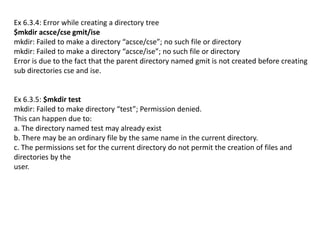 Ex 6.3.4: Error while creating a directory tree
$mkdir acsce/cse gmit/ise
mkdir: Failed to make a directory “acsce/cse”; no such file or directory
mkdir: Failed to make a directory “acsce/ise”; no such file or directory
Error is due to the fact that the parent directory named gmit is not created before creating
sub directories cse and ise.
Ex 6.3.5: $mkdir test
mkdir: Failed to make directory “test”; Permission denied.
This can happen due to:
a. The directory named test may already exist
b. There may be an ordinary file by the same name in the current directory.
c. The permissions set for the current directory do not permit the creation of files and
directories by the
user.
 