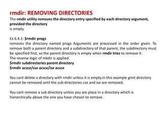 rmdir: REMOVING DIRECTORIES
The rmdir utility removes the directory entry specified by each directory argument,
provided the directory
is empty.
Ex 6.4.1: $rmdir progs
removes the directory named progs Arguments are processed in the order given. To
remove both a parent directory and a subdirectory of that parent, the subdirectory must
be specified first, so the parent directory is empty when rmdir tries to remove it.
The reverse logic of mkdir is applied.
$rmdir subdirectories parent directory
$rmdir acsce/cse acsce/ise acsce
You cant delete a directory with rmdir unless it is empty.In this example gmit directory
cannot be removed until the sub directories cse and ise are removed.
You cant remove a sub directory unless you are place in a directory which is
hierarchically above the one you have chosen to remove.
 