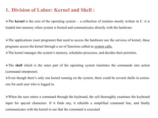1. Division of Labor: Kernel and Shell :
The kernel is the core of the operating system - a collection of routines mostly written in C. it is
loaded into memory when system is booted and communicates directly with the hardware.
The applications (user programs) that need to access the hardware use the services of kernel, these
programs access the kernel through a set of functions called as system calls.
The kernel manages the system’s memory, schedules processes, and decides their priorities.
The shell which is the outer part of the operating system translates the commands into action
(command interpreter).
Even though there’s only one kernel running on the system, there could be several shells in action-
one for each user who is logged in.
When the user enters a command through the keyboard, the sell thoroughly examines the keyboard
input for special characters. If it finds any, it rebuilds a simplified command line, and finally
communicates with the kernel to see that the command is executed.
 