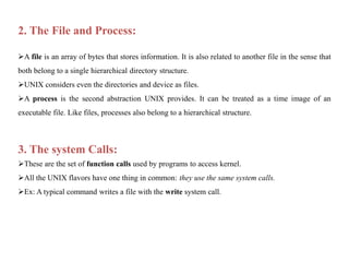2. The File and Process:
A file is an array of bytes that stores information. It is also related to another file in the sense that
both belong to a single hierarchical directory structure.
UNIX considers even the directories and device as files.
A process is the second abstraction UNIX provides. It can be treated as a time image of an
executable file. Like files, processes also belong to a hierarchical structure.
3. The system Calls:
These are the set of function calls used by programs to access kernel.
All the UNIX flavors have one thing in common: they use the same system calls.
Ex: A typical command writes a file with the write system call.
 