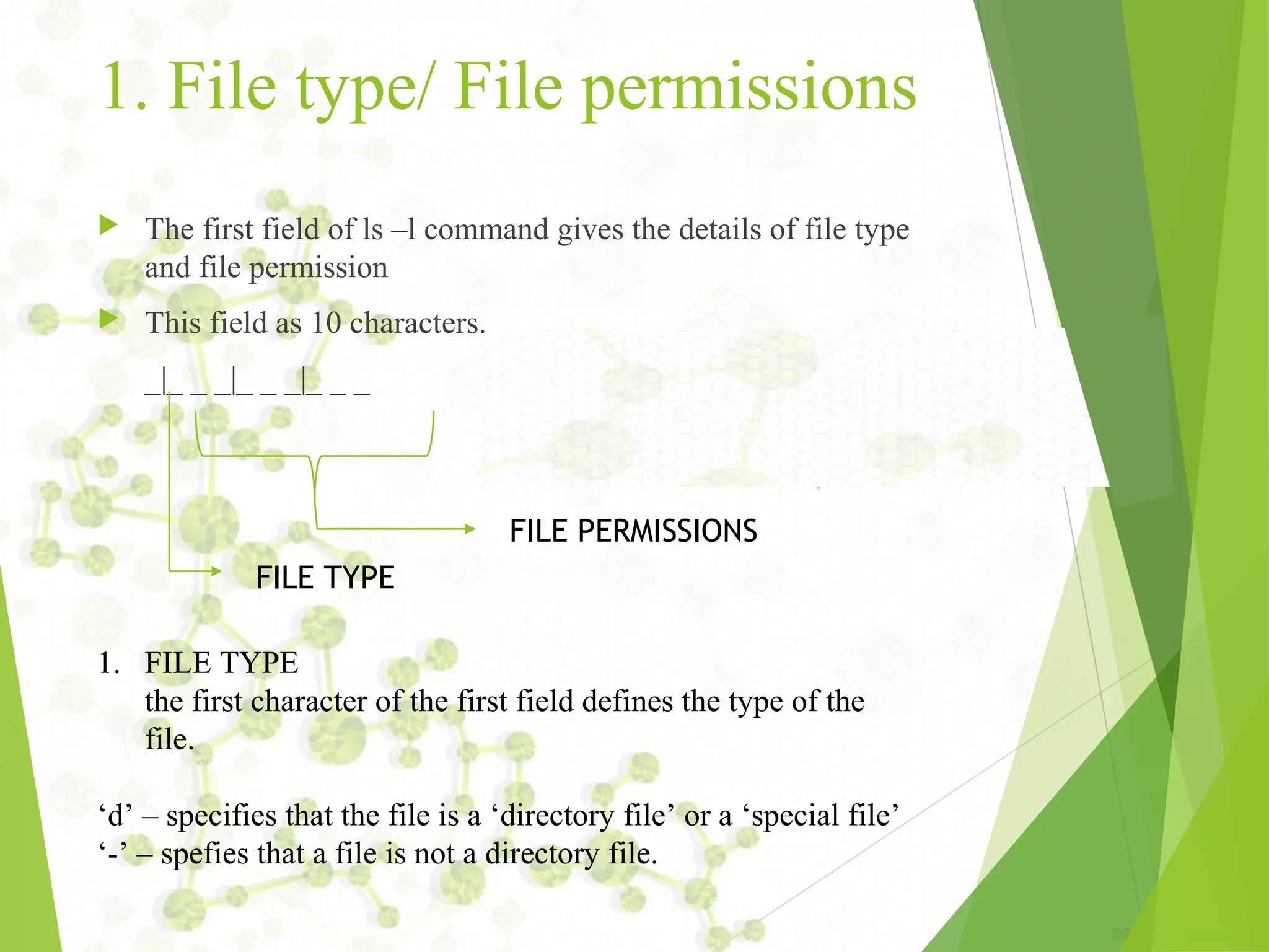 1. File type/ File permissions  The first field of ls –l command gives the details of file type and file permission  This field as 10 characters. _|_ _ _|_ _ _|_ _ _ FILE TYPE FILE PERMISSIONS 1. FILE TYPE the first character of the first field defines the type of the file. ‘d’ – specifies that the file is a ‘directory file’ or a ‘special file’ ‘-’ – spefies that a file is not a directory file. 