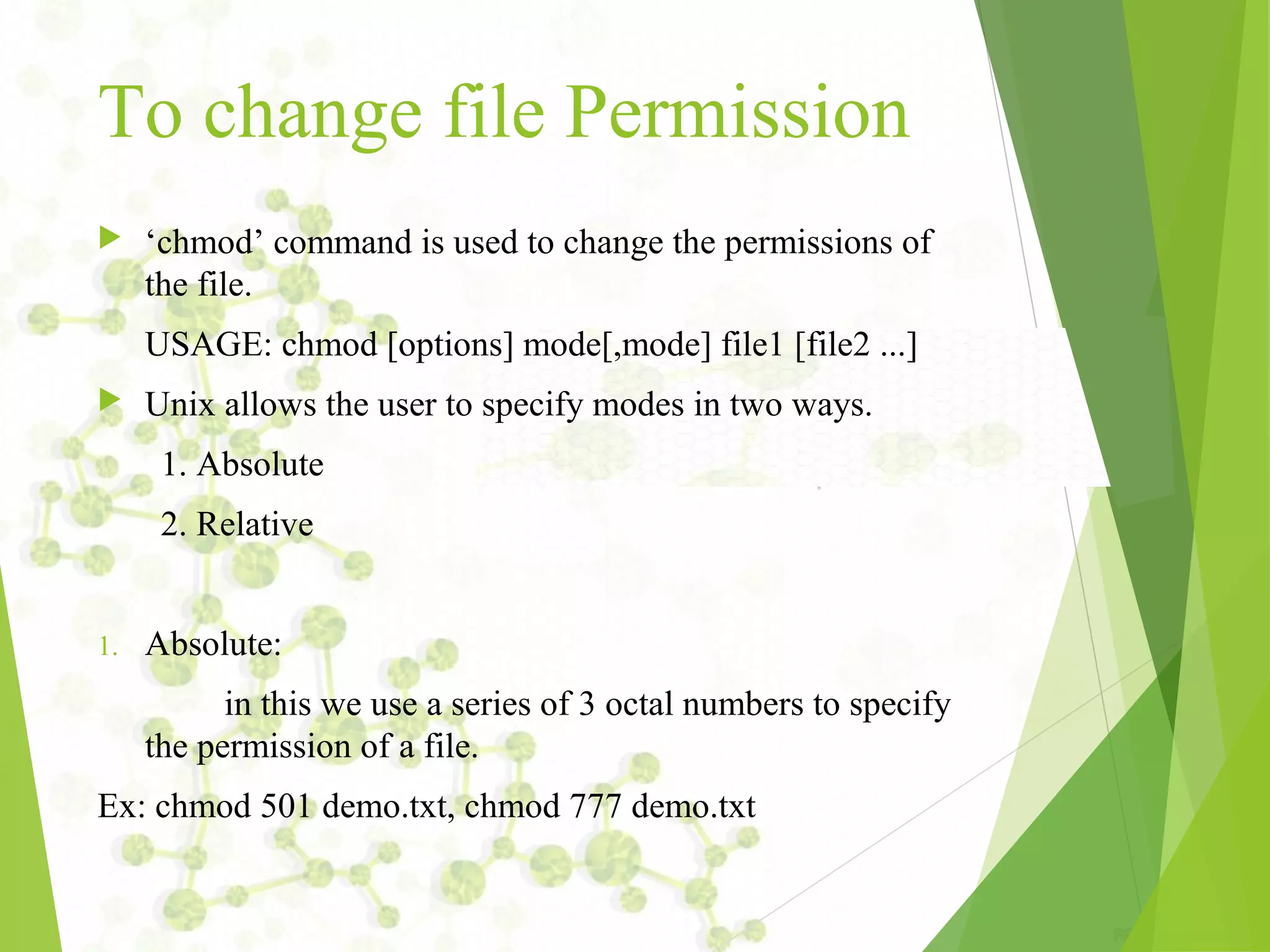 To change file Permission  ‘chmod’ command is used to change the permissions of the file. USAGE: chmod [options] mode[,mode] file1 [file2 ...]  Unix allows the user to specify modes in two ways. 1. Absolute 2. Relative 1. Absolute: in this we use a series of 3 octal numbers to specify the permission of a file. Ex: chmod 501 demo.txt, chmod 777 demo.txt 