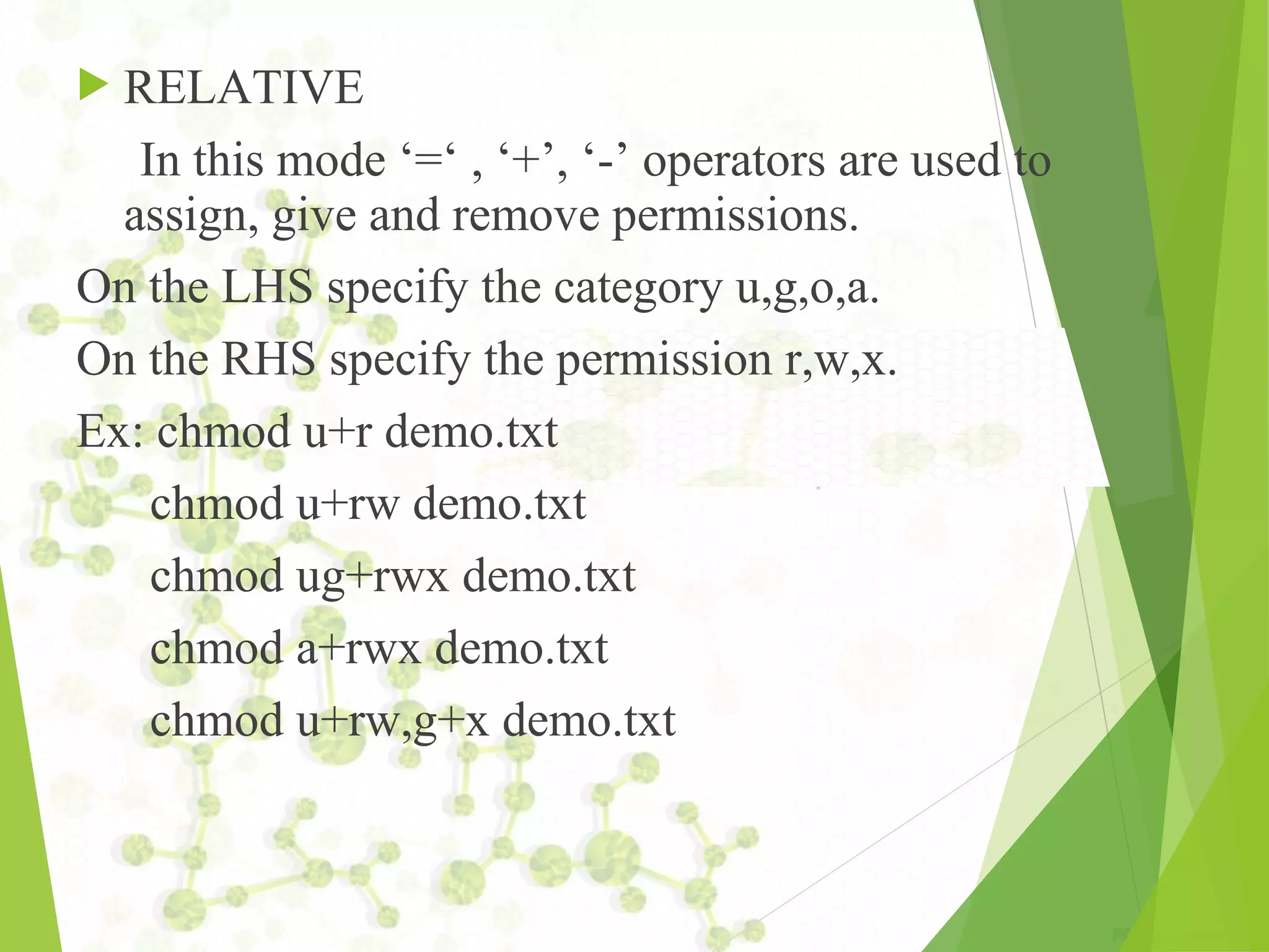  RELATIVE In this mode ‘=‘ , ‘+’, ‘-’ operators are used to assign, give and remove permissions. On the LHS specify the category u,g,o,a. On the RHS specify the permission r,w,x. Ex: chmod u+r demo.txt chmod u+rw demo.txt chmod ug+rwx demo.txt chmod a+rwx demo.txt chmod u+rw,g+x demo.txt 