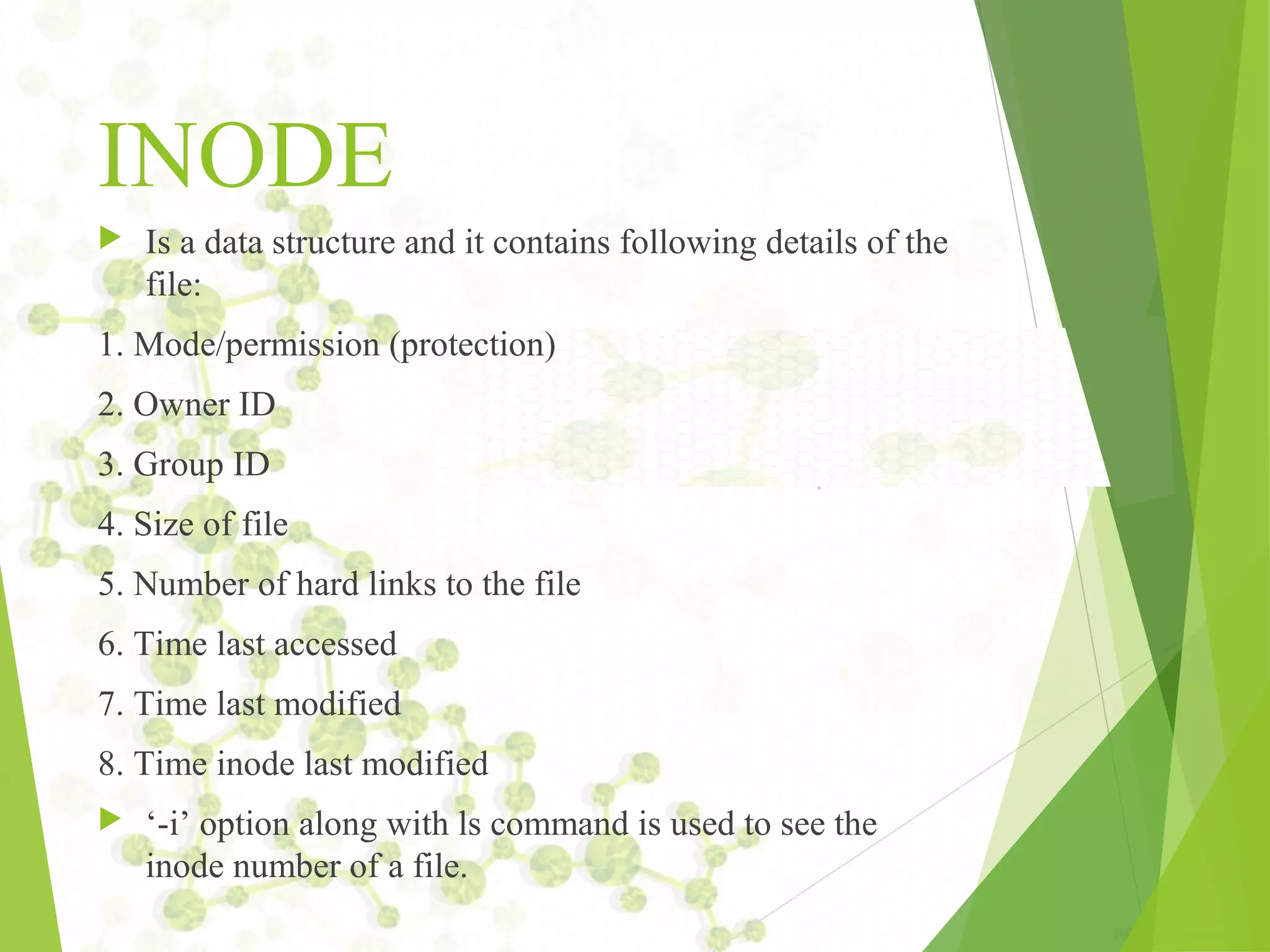 INODE  Is a data structure and it contains following details of the file: 1. Mode/permission (protection) 2. Owner ID 3. Group ID 4. Size of file 5. Number of hard links to the file 6. Time last accessed 7. Time last modified 8. Time inode last modified  ‘-i’ option along with ls command is used to see the inode number of a file. 