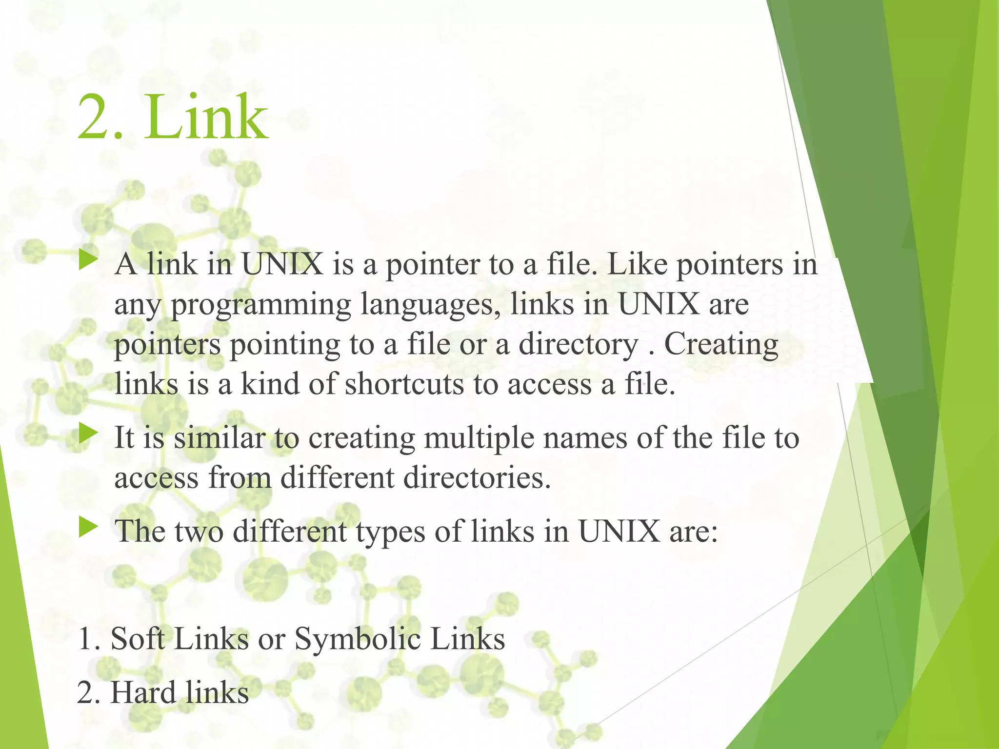 2. Link  A link in UNIX is a pointer to a file. Like pointers in any programming languages, links in UNIX are pointers pointing to a file or a directory . Creating links is a kind of shortcuts to access a file.  It is similar to creating multiple names of the file to access from different directories.  The two different types of links in UNIX are: 1. Soft Links or Symbolic Links 2. Hard links 
