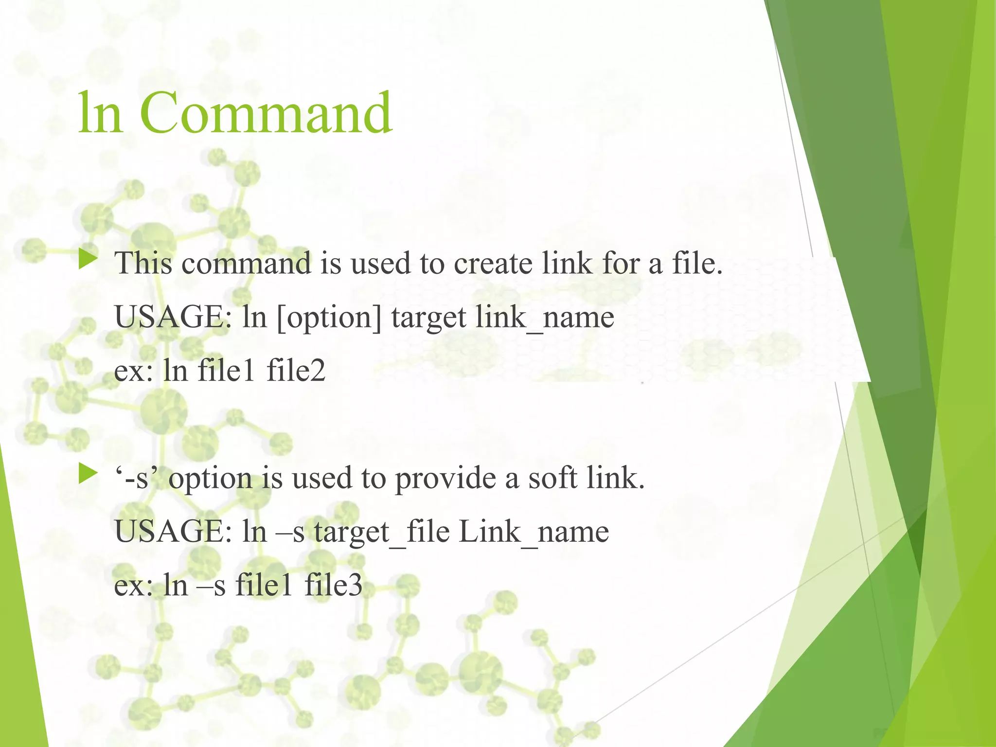 ln Command  This command is used to create link for a file. USAGE: ln [option] target link_name ex: ln file1 file2  ‘-s’ option is used to provide a soft link. USAGE: ln –s target_file Link_name ex: ln –s file1 file3 