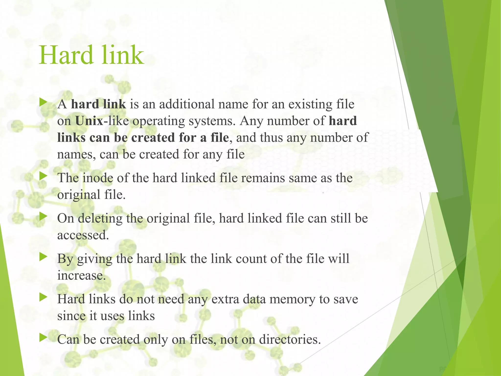 Hard link  A hard link is an additional name for an existing file on Unix-like operating systems. Any number of hard links can be created for a file, and thus any number of names, can be created for any file  The inode of the hard linked file remains same as the original file.  On deleting the original file, hard linked file can still be accessed.  By giving the hard link the link count of the file will increase.  Hard links do not need any extra data memory to save since it uses links  Can be created only on files, not on directories. 