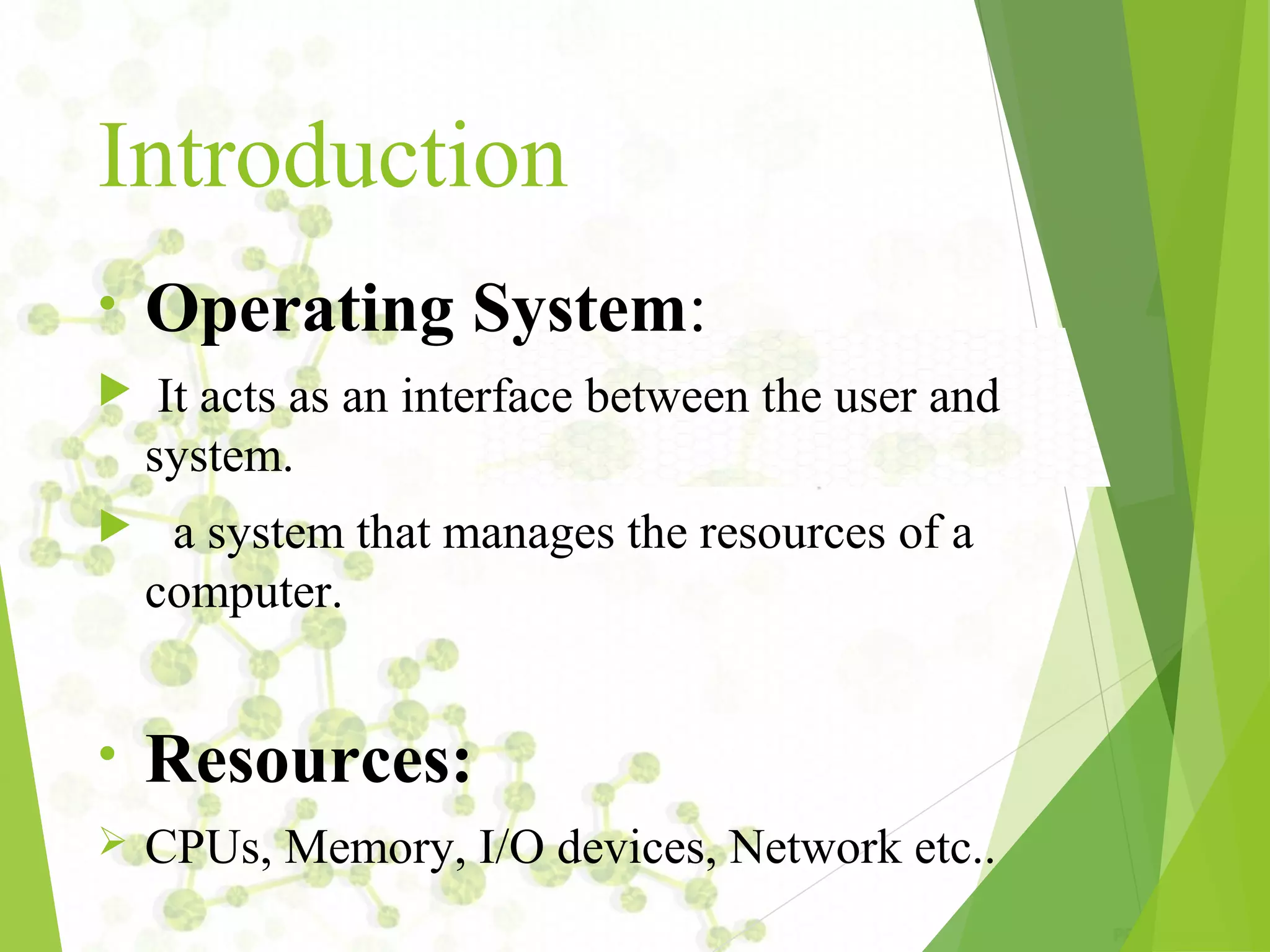 Introduction • Operating System:  It acts as an interface between the user and system.  a system that manages the resources of a computer. • Resources:  CPUs, Memory, I/O devices, Network etc.. 