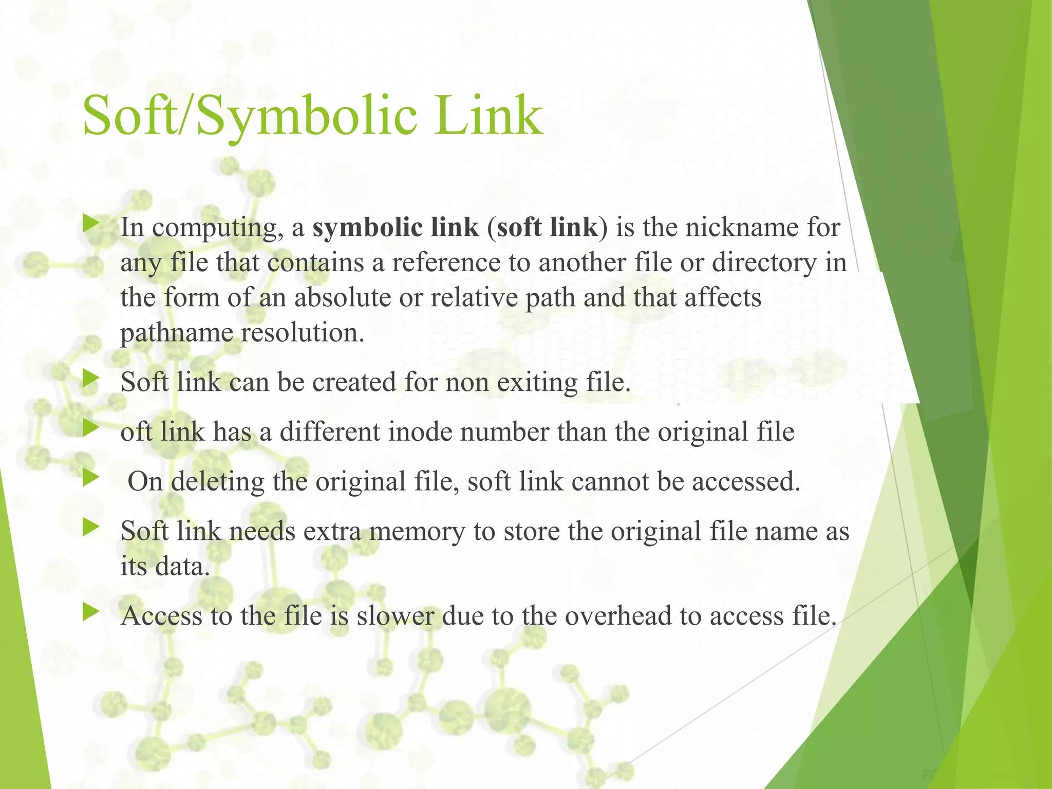 Soft/Symbolic Link  In computing, a symbolic link (soft link) is the nickname for any file that contains a reference to another file or directory in the form of an absolute or relative path and that affects pathname resolution.  Soft link can be created for non exiting file.  oft link has a different inode number than the original file  On deleting the original file, soft link cannot be accessed.  Soft link needs extra memory to store the original file name as its data.  Access to the file is slower due to the overhead to access file. 