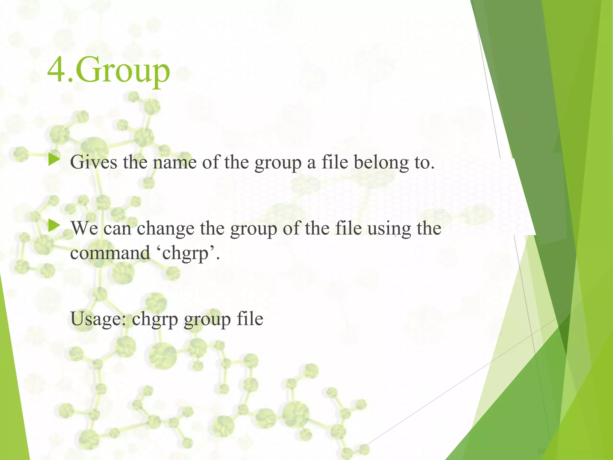 4.Group  Gives the name of the group a file belong to.  We can change the group of the file using the command ‘chgrp’. Usage: chgrp group file 