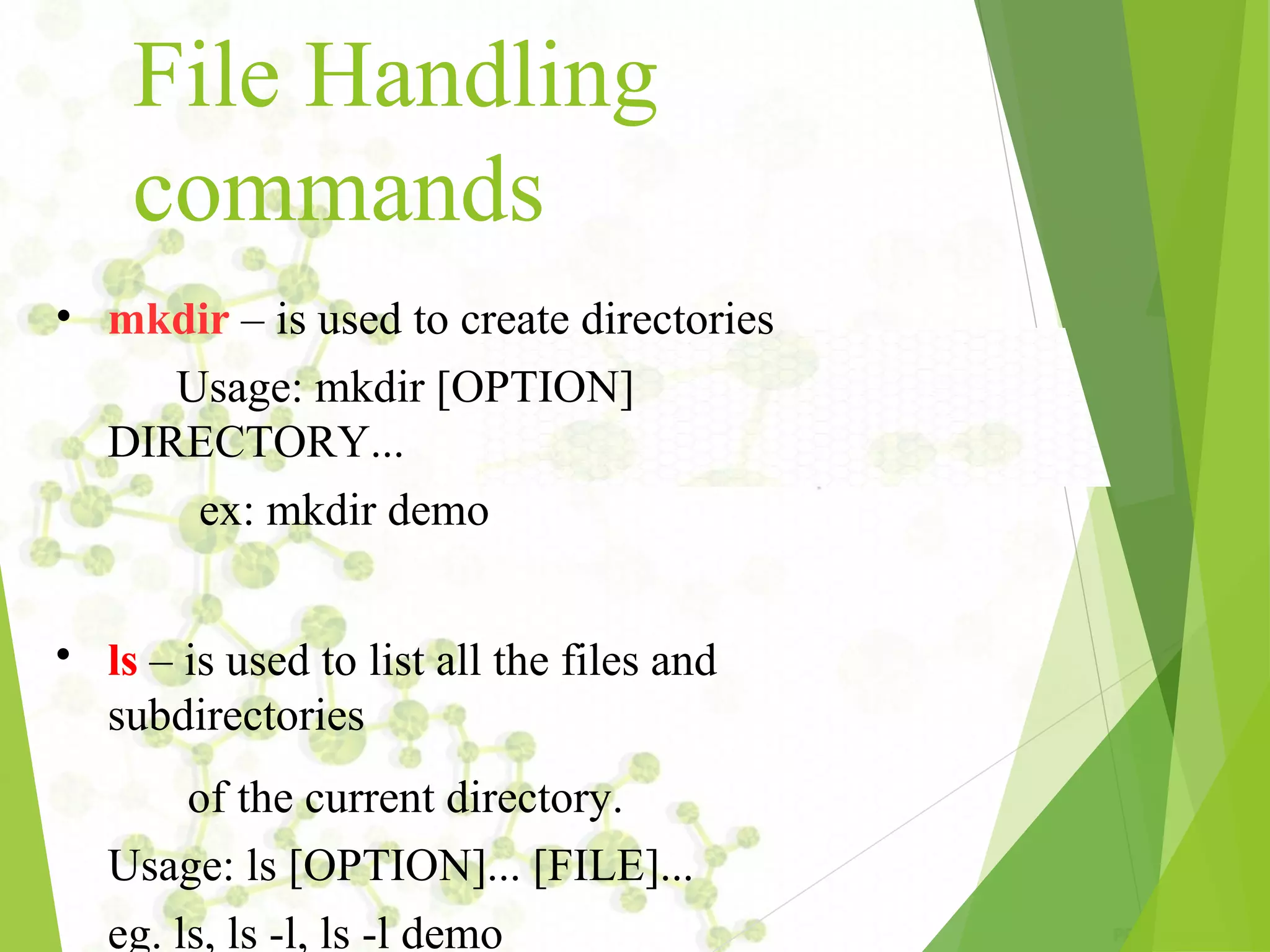 File Handling commands • • mkdir – is used to create directories Usage: mkdir [OPTION] DIRECTORY... ex: mkdir demo ls – is used to list all the files and subdirectories of the current directory. Usage: ls [OPTION]... [FILE]... eg. ls, ls ­l, ls ­l demo 