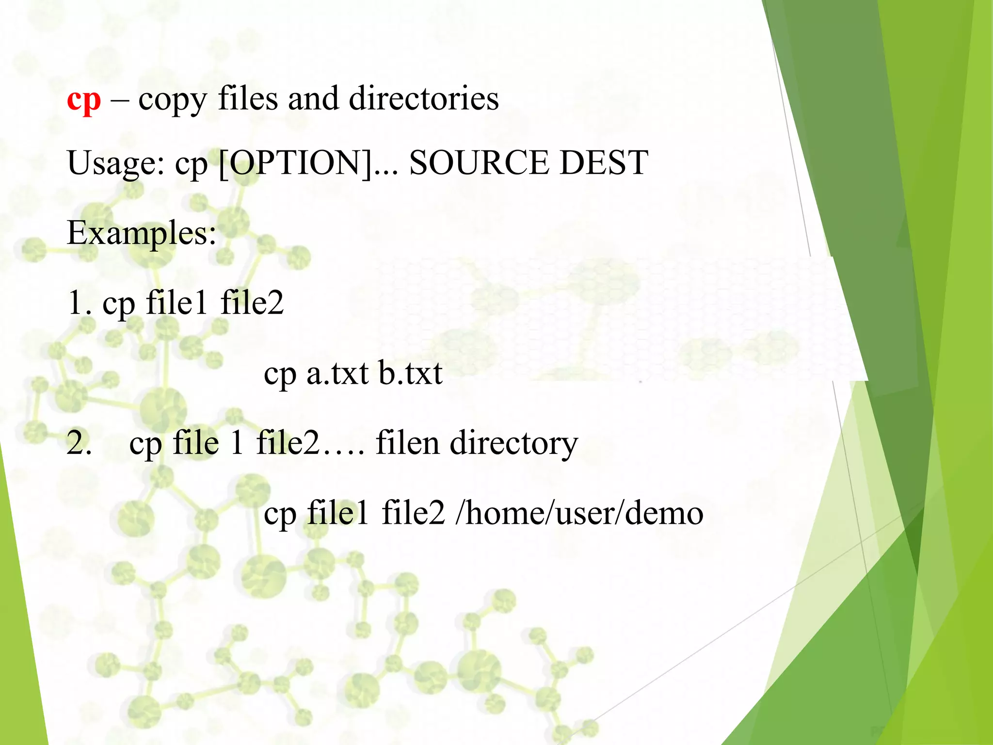 cp – copy files and directories Usage: cp [OPTION]... SOURCE DEST Examples: 1. cp file1 file2 cp a.txt b.txt 2. cp file 1 file2…. filen directory cp file1 file2 /home/user/demo 