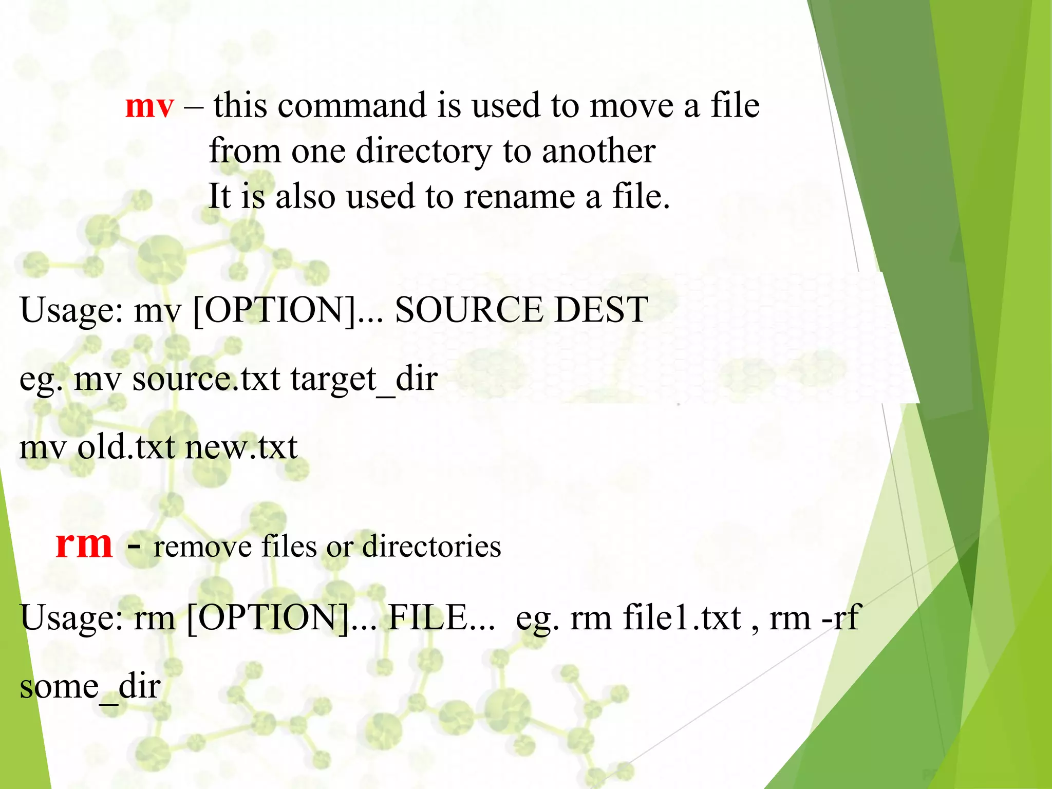 mv – this command is used to move a file from one directory to another It is also used to rename a file. Usage: mv [OPTION]... SOURCE DEST eg. mv source.txt target_dir mv old.txt new.txt rm ­ remove files or directories Usage: rm [OPTION]... FILE... eg. rm file1.txt , rm ­rf some_dir 