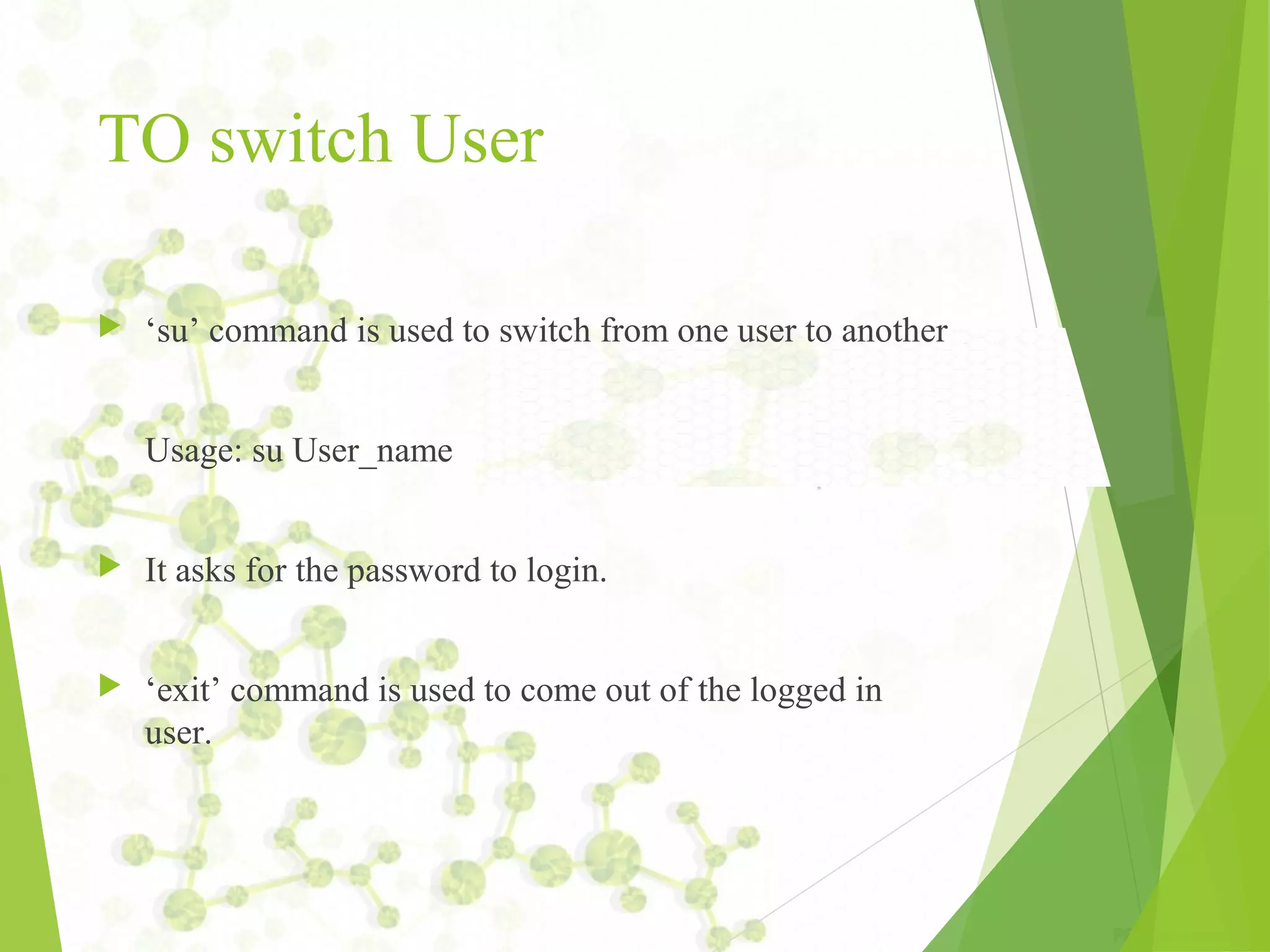 TO switch User  ‘su’ command is used to switch from one user to another Usage: su User_name  It asks for the password to login.  ‘exit’ command is used to come out of the logged in user. 