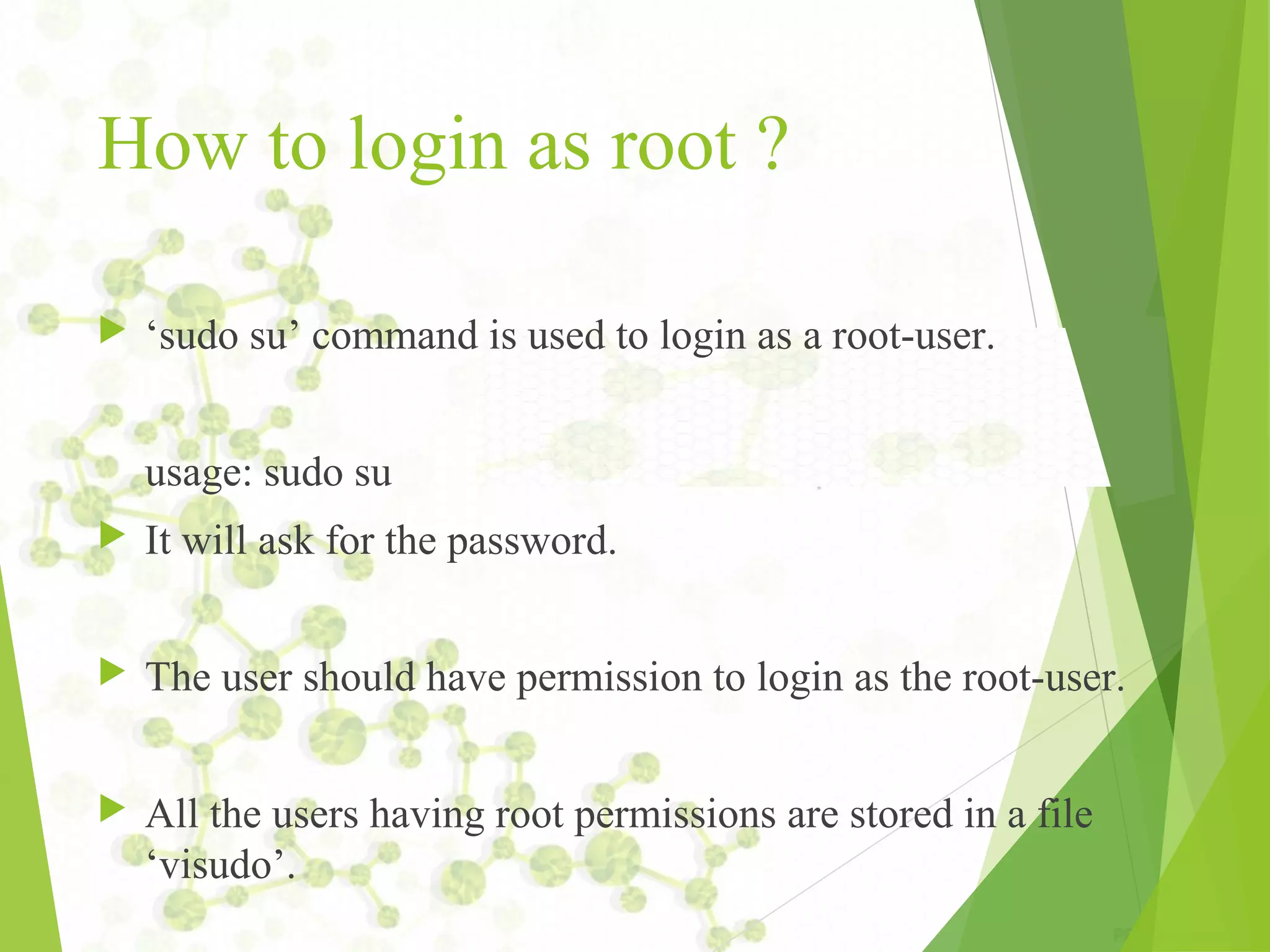 How to login as root ?  ‘sudo su’ command is used to login as a root-user. usage: sudo su  It will ask for the password.  The user should have permission to login as the root-user.  All the users having root permissions are stored in a file ‘visudo’. 