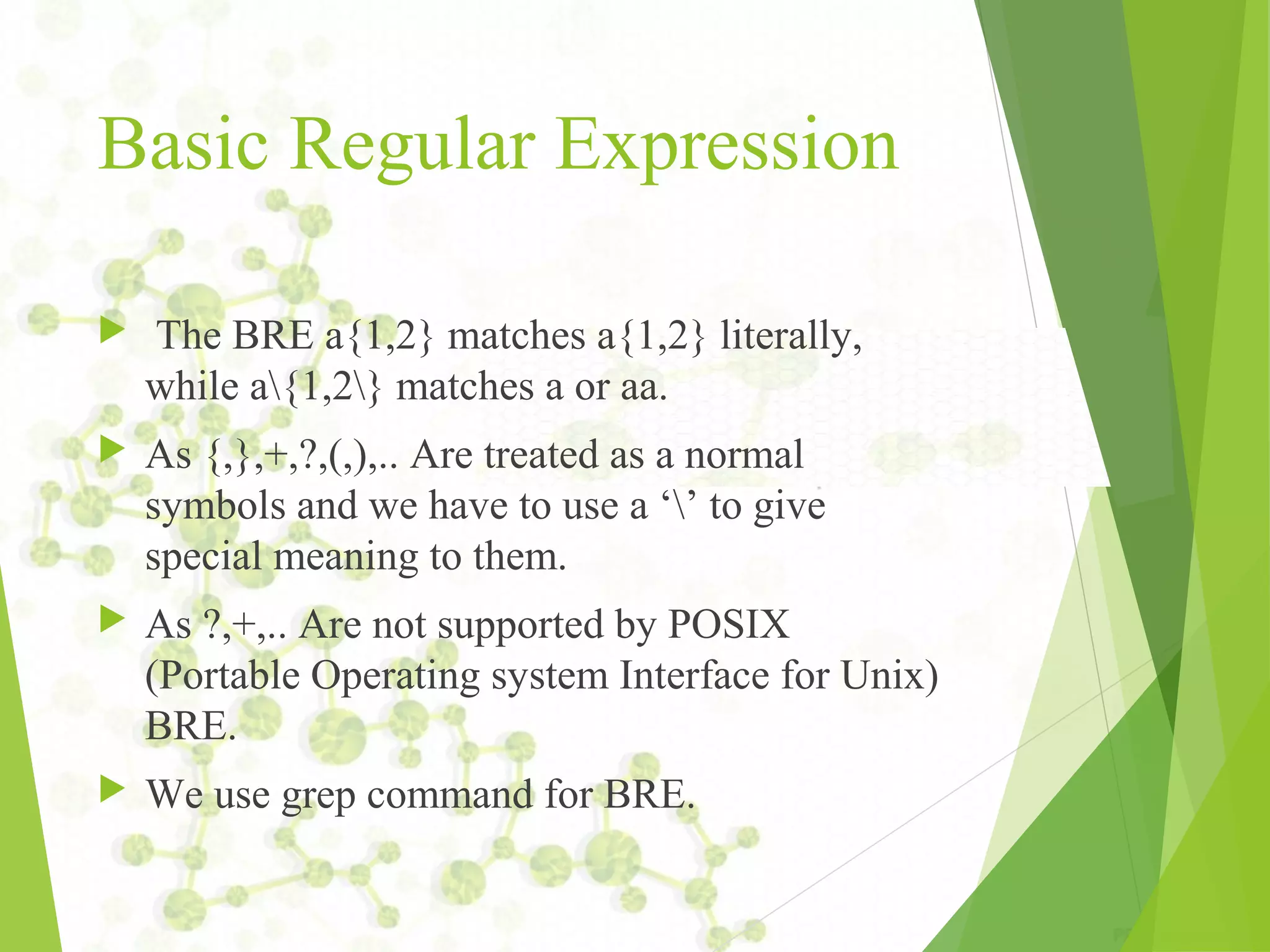 Basic Regular Expression  The BRE a{1,2} matches a{1,2} literally, while a{1,2} matches a or aa.  As {,},+,?,(,),.. Are treated as a normal symbols and we have to use a ‘’ to give special meaning to them.  As ?,+,.. Are not supported by POSIX (Portable Operating system Interface for Unix) BRE.  We use grep command for BRE. 