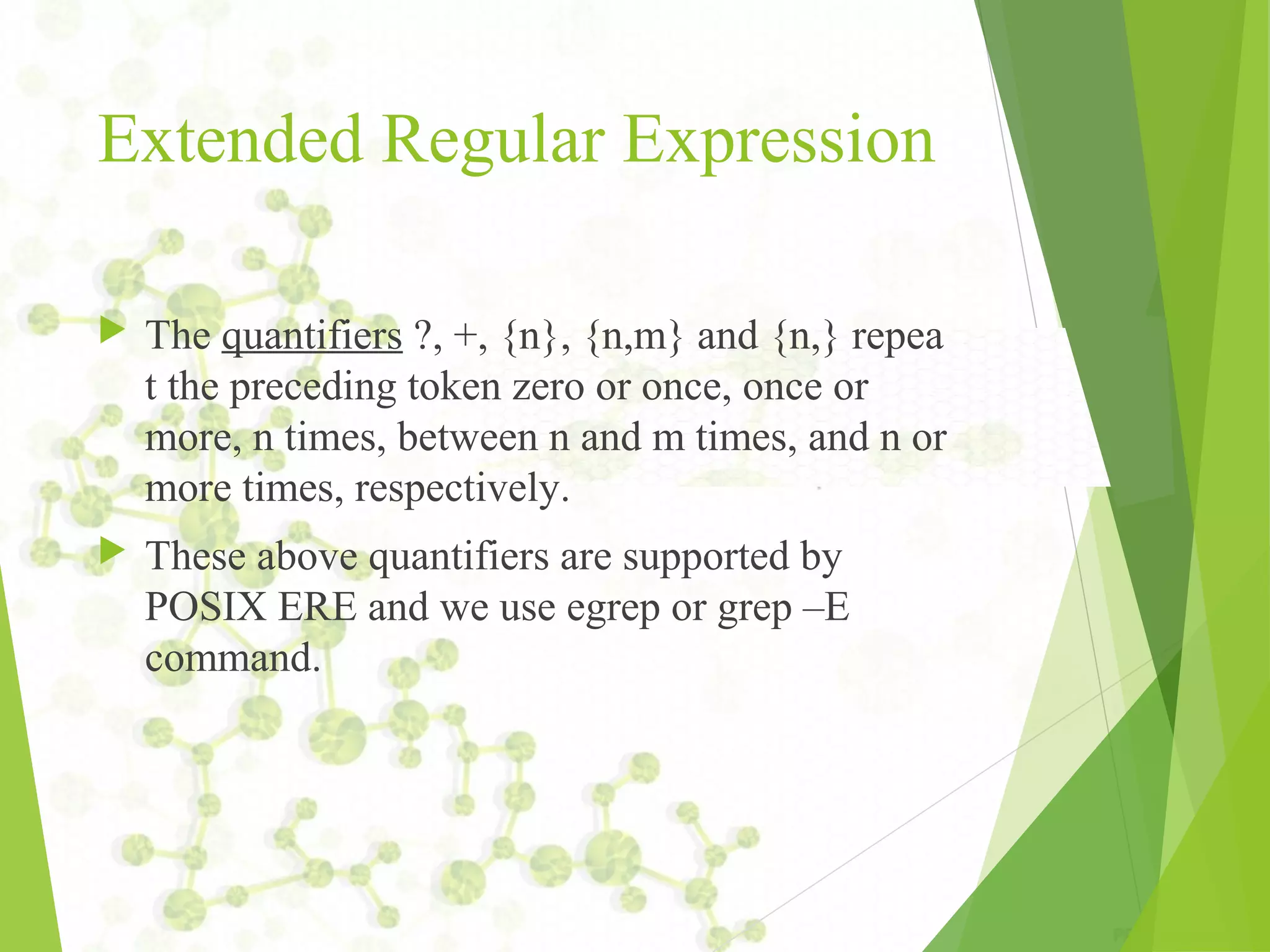 Extended Regular Expression  The quantifiers ?, +, {n}, {n,m} and {n,} repea t the preceding token zero or once, once or more, n times, between n and m times, and n or more times, respectively.  These above quantifiers are supported by POSIX ERE and we use egrep or grep –E command. 