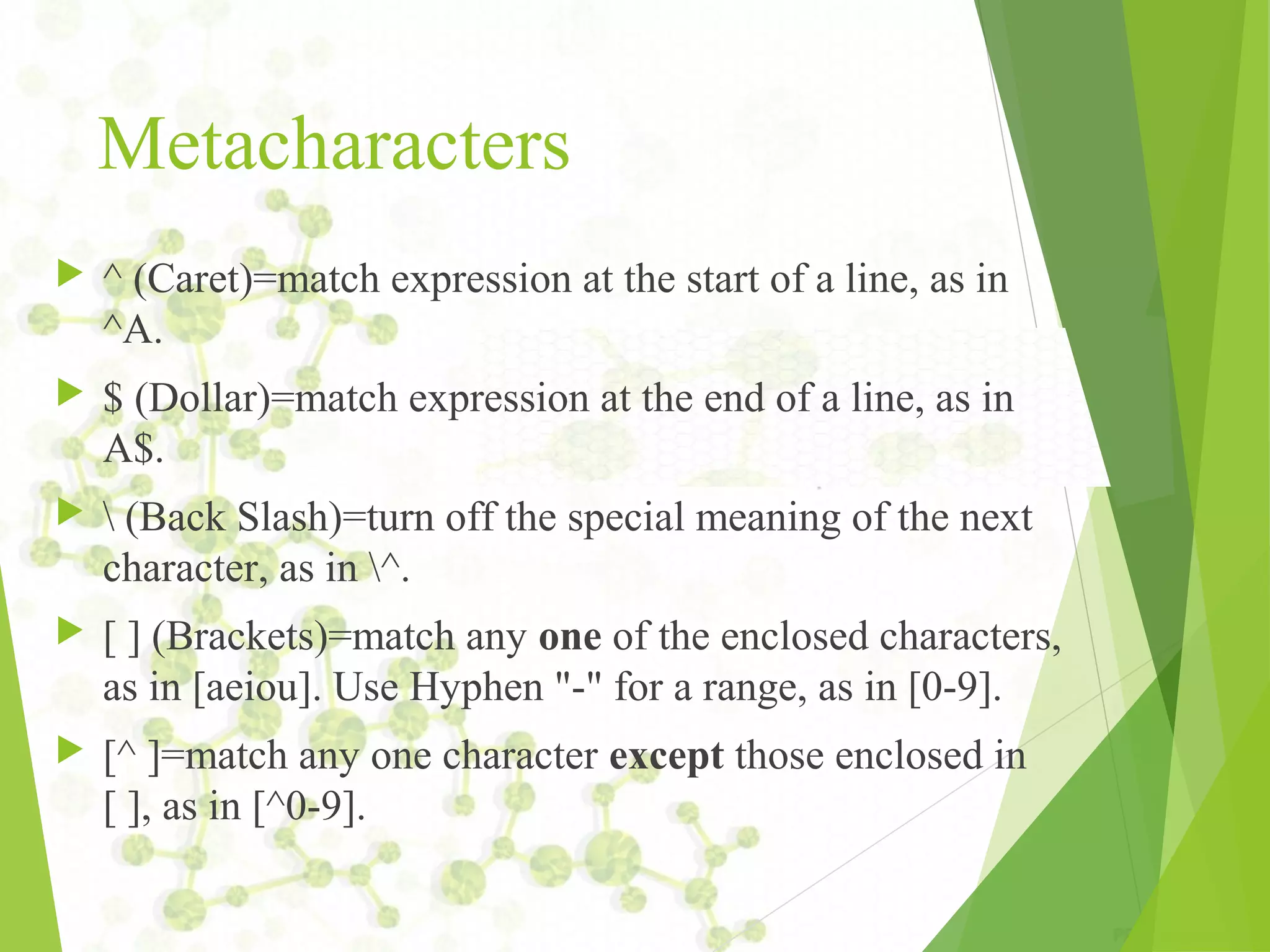 Metacharacters  ^ (Caret)=match expression at the start of a line, as in ^A.  $ (Dollar)=match expression at the end of a line, as in A$.  (Back Slash)=turn off the special meaning of the next character, as in ^.  [ ] (Brackets)=match any one of the enclosed characters, as in [aeiou]. Use Hyphen "-" for a range, as in [0-9].  [^ ]=match any one character except those enclosed in [ ], as in [^0-9]. 