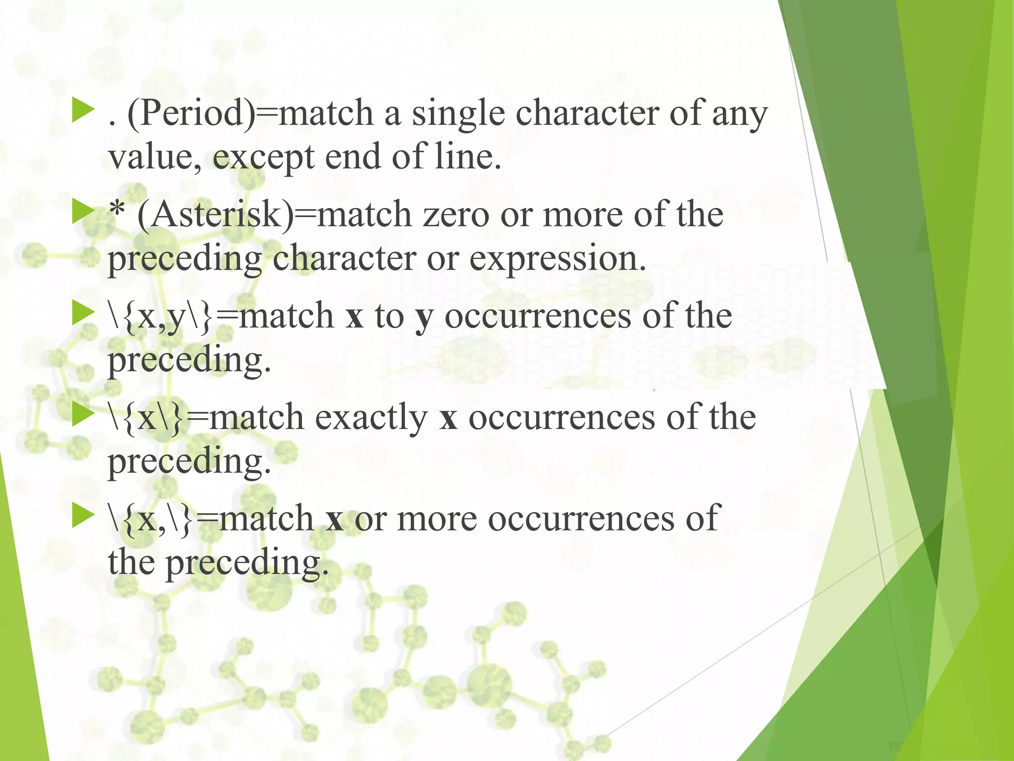  . (Period)=match a single character of any value, except end of line.  * (Asterisk)=match zero or more of the preceding character or expression.  {x,y}=match x to y occurrences of the preceding.  {x}=match exactly x occurrences of the preceding.  {x,}=match x or more occurrences of the preceding. 