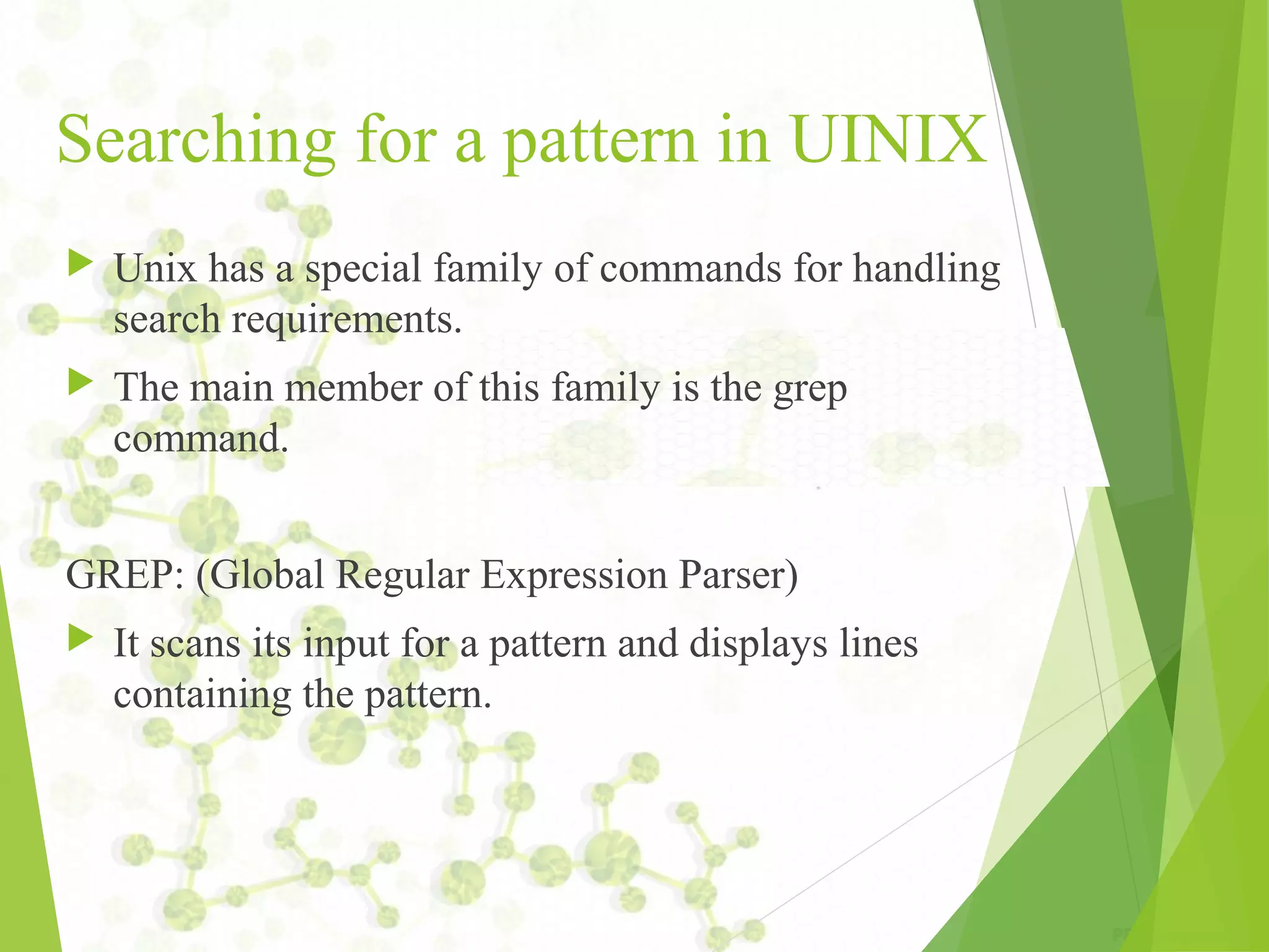 Searching for a pattern in UINIX  Unix has a special family of commands for handling search requirements.  The main member of this family is the grep command. GREP: (Global Regular Expression Parser)  It scans its input for a pattern and displays lines containing the pattern. 