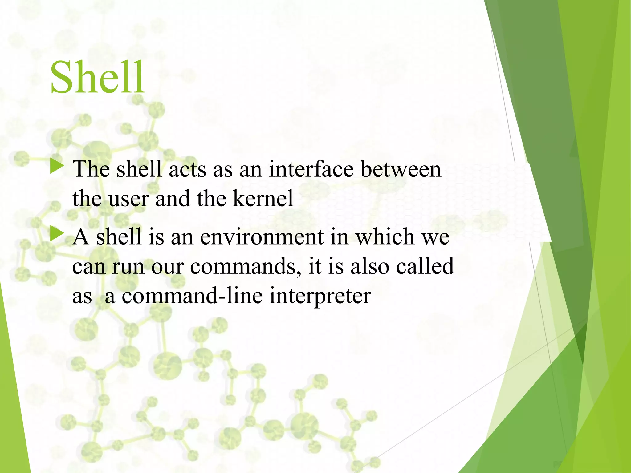 Shell  The shell acts as an interface between the user and the kernel  A shell is an environment in which we can run our commands, it is also called as a command-line interpreter 