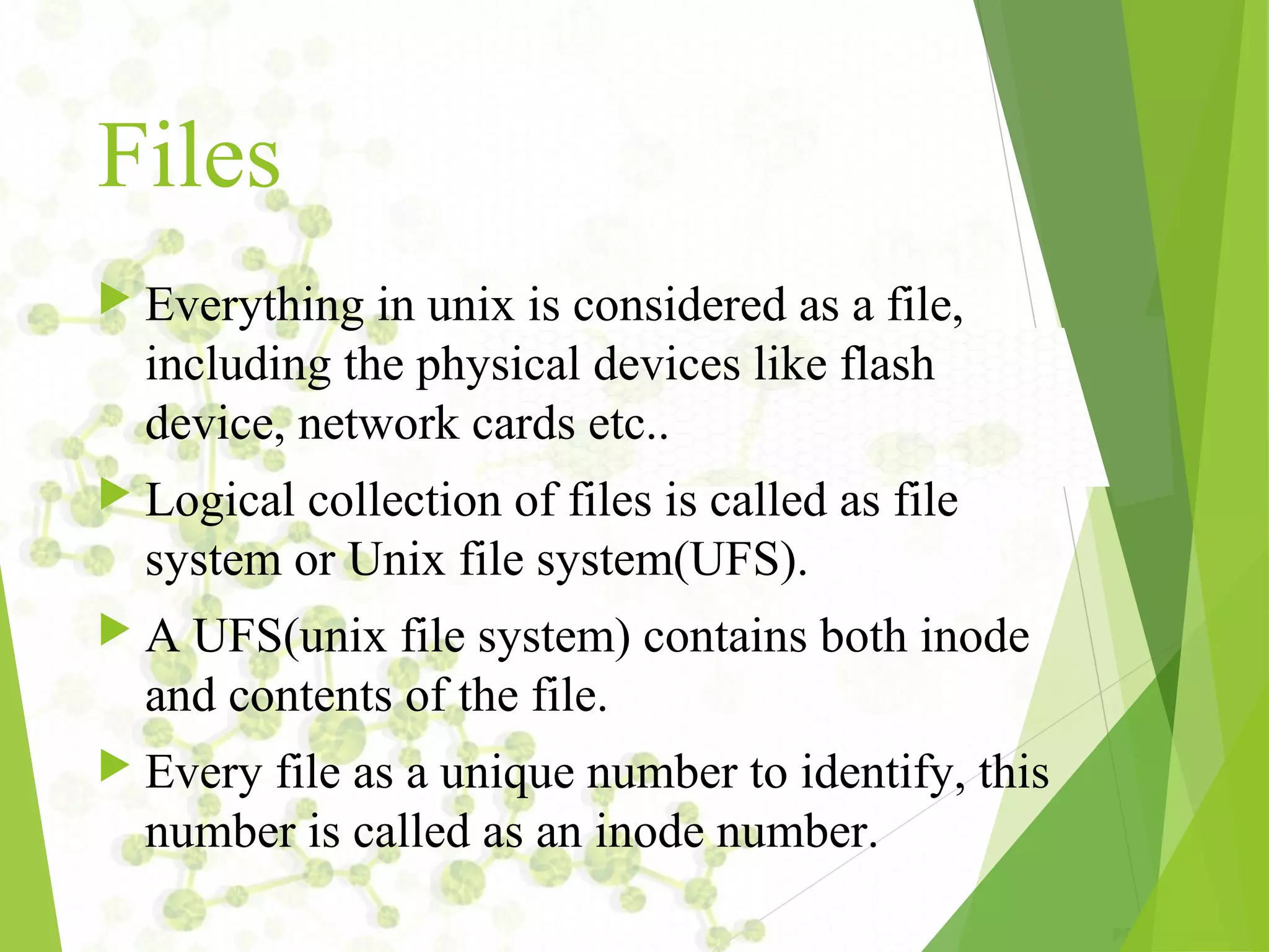 Files  Everything in unix is considered as a file, including the physical devices like flash device, network cards etc..  Logical collection of files is called as file system or Unix file system(UFS).  A UFS(unix file system) contains both inode and contents of the file.  Every file as a unique number to identify, this number is called as an inode number. 
