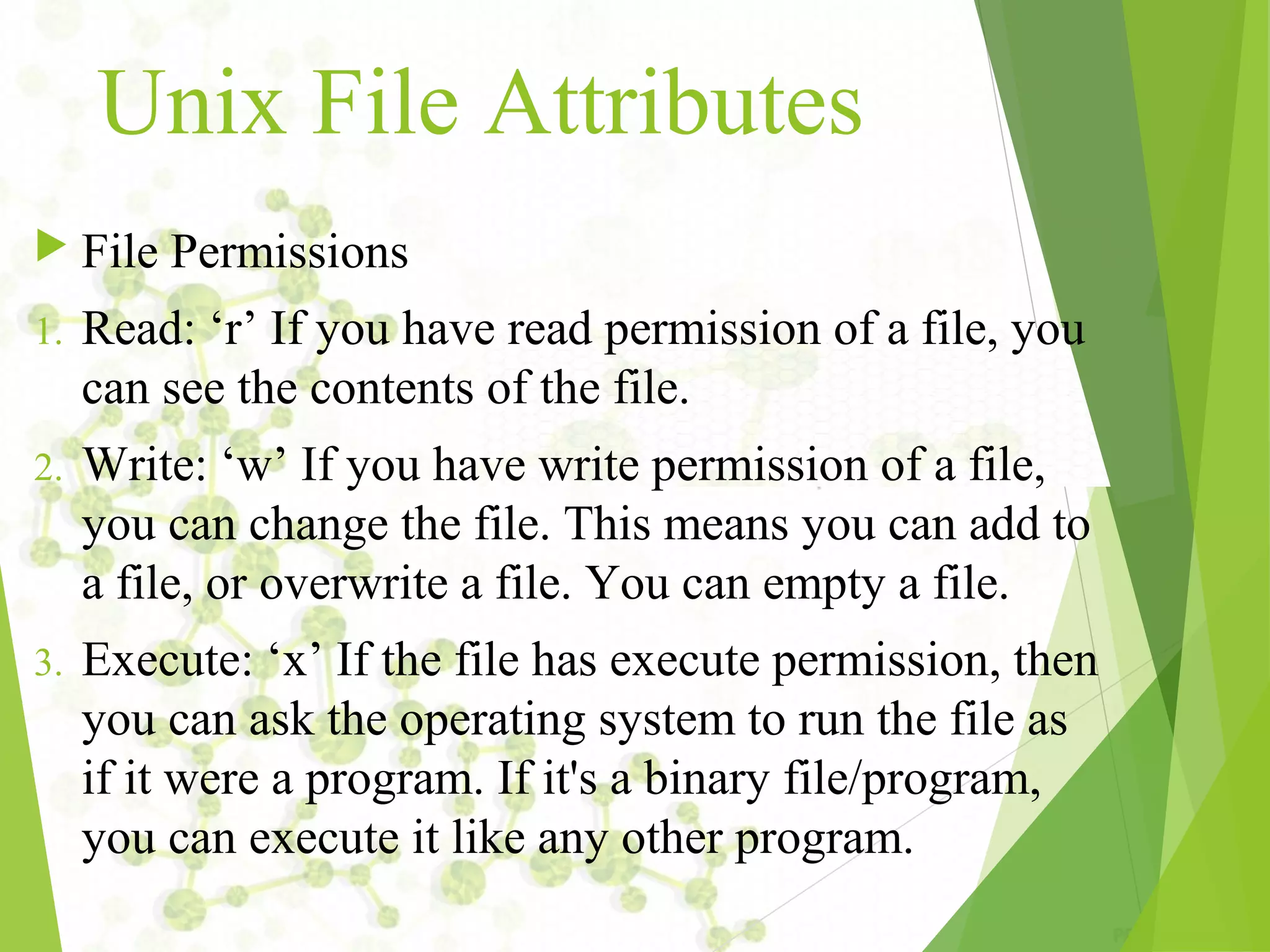 Unix File Attributes  File Permissions 1. Read: ‘r’ If you have read permission of a file, you can see the contents of the file. 2. Write: ‘w’ If you have write permission of a file, you can change the file. This means you can add to a file, or overwrite a file. You can empty a file. 3. Execute: ‘x’ If the file has execute permission, then you can ask the operating system to run the file as if it were a program. If it's a binary file/program, you can execute it like any other program. 