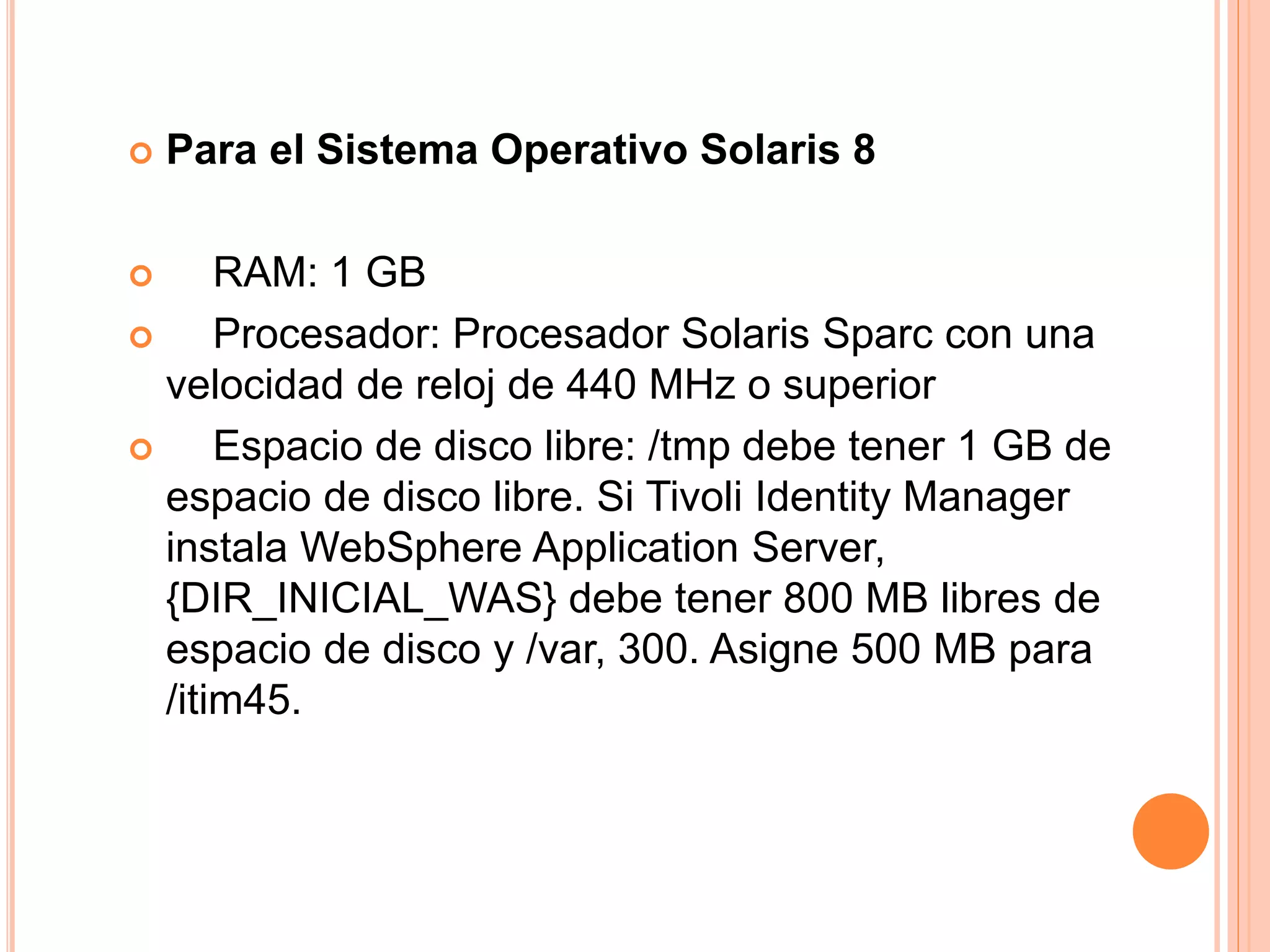  Para el Sistema Operativo Solaris 8
 RAM: 1 GB
 Procesador: Procesador Solaris Sparc con una
velocidad de reloj de 440 MHz o superior
 Espacio de disco libre: /tmp debe tener 1 GB de
espacio de disco libre. Si Tivoli Identity Manager
instala WebSphere Application Server,
{DIR_INICIAL_WAS} debe tener 800 MB libres de
espacio de disco y /var, 300. Asigne 500 MB para
/itim45.
 