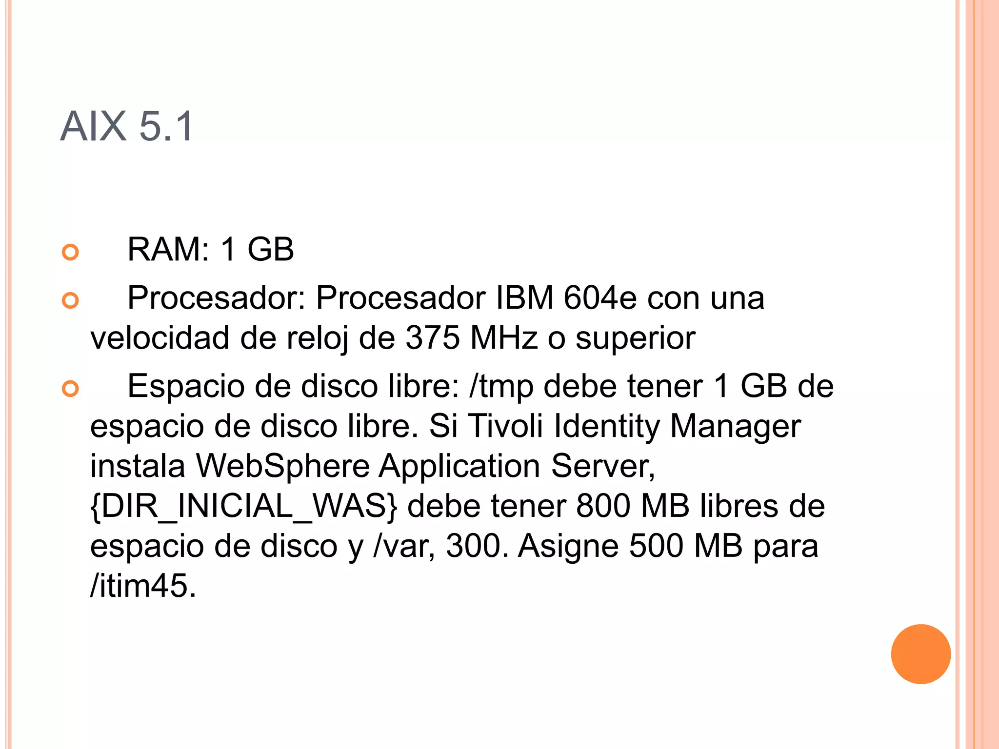 AIX 5.1
 RAM: 1 GB
 Procesador: Procesador IBM 604e con una
velocidad de reloj de 375 MHz o superior
 Espacio de disco libre: /tmp debe tener 1 GB de
espacio de disco libre. Si Tivoli Identity Manager
instala WebSphere Application Server,
{DIR_INICIAL_WAS} debe tener 800 MB libres de
espacio de disco y /var, 300. Asigne 500 MB para
/itim45.
 