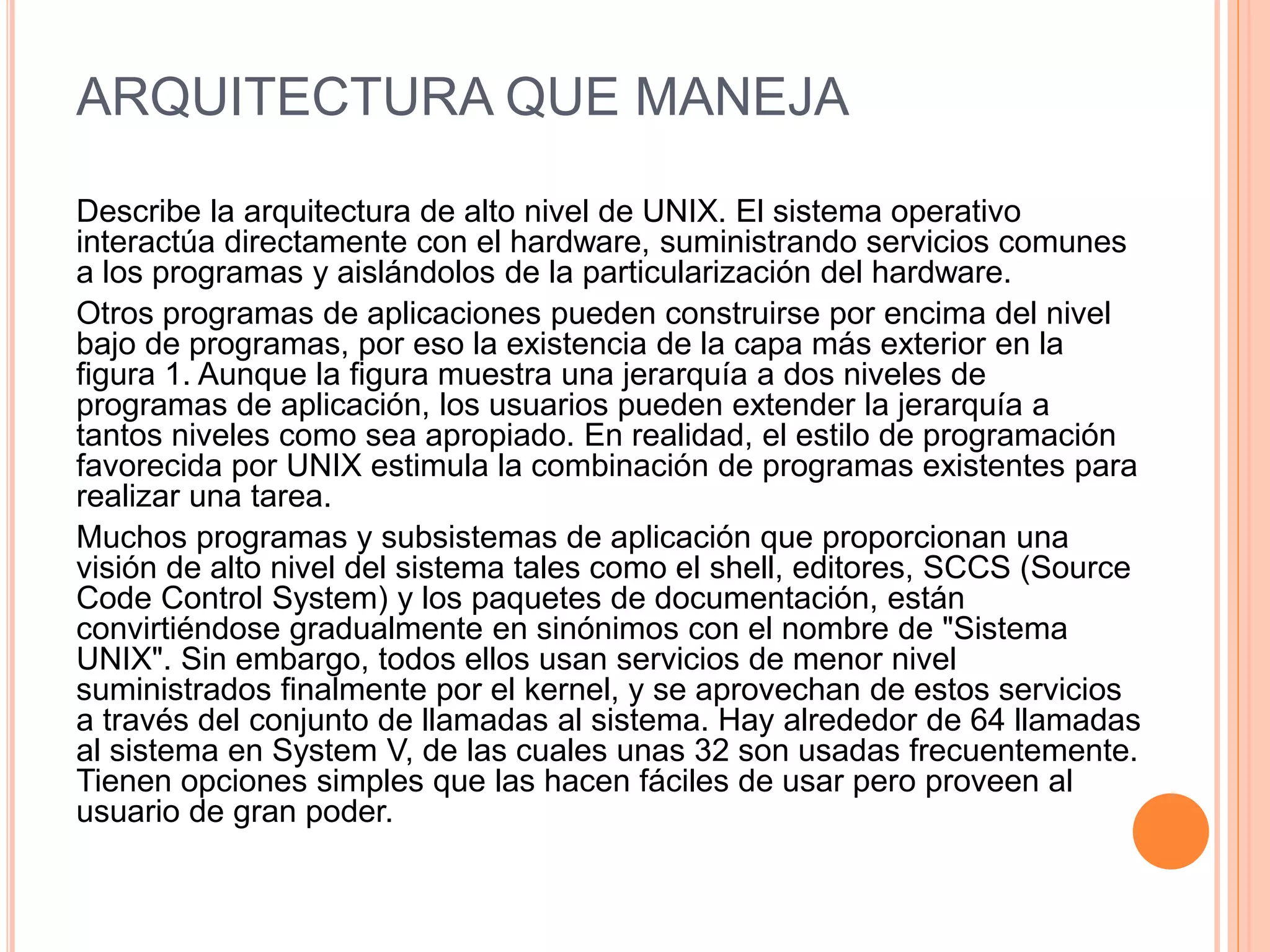 ARQUITECTURA QUE MANEJA
Describe la arquitectura de alto nivel de UNIX. El sistema operativo
interactúa directamente con el hardware, suministrando servicios comunes
a los programas y aislándolos de la particularización del hardware.
Otros programas de aplicaciones pueden construirse por encima del nivel
bajo de programas, por eso la existencia de la capa más exterior en la
figura 1. Aunque la figura muestra una jerarquía a dos niveles de
programas de aplicación, los usuarios pueden extender la jerarquía a
tantos niveles como sea apropiado. En realidad, el estilo de programación
favorecida por UNIX estimula la combinación de programas existentes para
realizar una tarea.
Muchos programas y subsistemas de aplicación que proporcionan una
visión de alto nivel del sistema tales como el shell, editores, SCCS (Source
Code Control System) y los paquetes de documentación, están
convirtiéndose gradualmente en sinónimos con el nombre de "Sistema
UNIX". Sin embargo, todos ellos usan servicios de menor nivel
suministrados finalmente por el kernel, y se aprovechan de estos servicios
a través del conjunto de llamadas al sistema. Hay alrededor de 64 llamadas
al sistema en System V, de las cuales unas 32 son usadas frecuentemente.
Tienen opciones simples que las hacen fáciles de usar pero proveen al
usuario de gran poder.
 