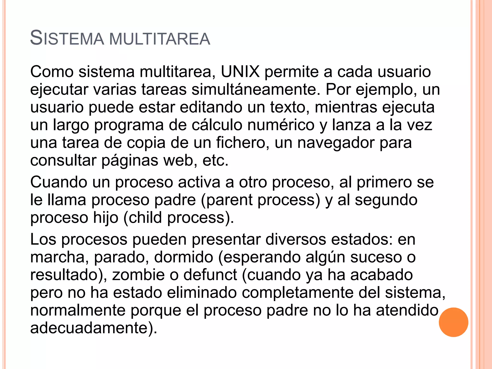SISTEMA MULTITAREA
Como sistema multitarea, UNIX permite a cada usuario
ejecutar varias tareas simultáneamente. Por ejemplo, un
usuario puede estar editando un texto, mientras ejecuta
un largo programa de cálculo numérico y lanza a la vez
una tarea de copia de un fichero, un navegador para
consultar páginas web, etc.
Cuando un proceso activa a otro proceso, al primero se
le llama proceso padre (parent process) y al segundo
proceso hijo (child process).
Los procesos pueden presentar diversos estados: en
marcha, parado, dormido (esperando algún suceso o
resultado), zombie o defunct (cuando ya ha acabado
pero no ha estado eliminado completamente del sistema,
normalmente porque el proceso padre no lo ha atendido
adecuadamente).
 