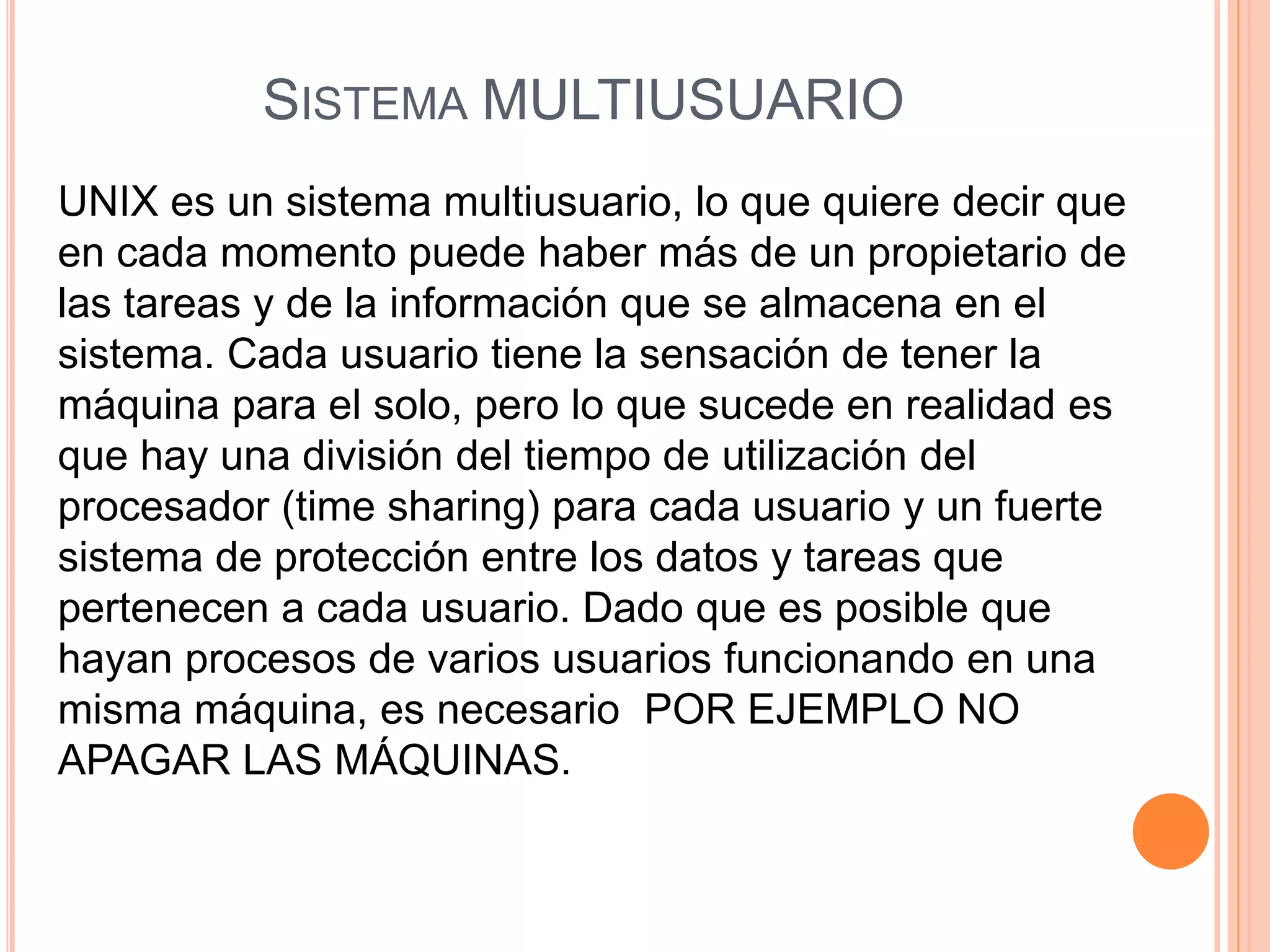 SISTEMA MULTIUSUARIO
UNIX es un sistema multiusuario, lo que quiere decir que
en cada momento puede haber más de un propietario de
las tareas y de la información que se almacena en el
sistema. Cada usuario tiene la sensación de tener la
máquina para el solo, pero lo que sucede en realidad es
que hay una división del tiempo de utilización del
procesador (time sharing) para cada usuario y un fuerte
sistema de protección entre los datos y tareas que
pertenecen a cada usuario. Dado que es posible que
hayan procesos de varios usuarios funcionando en una
misma máquina, es necesario POR EJEMPLO NO
APAGAR LAS MÁQUINAS.
 