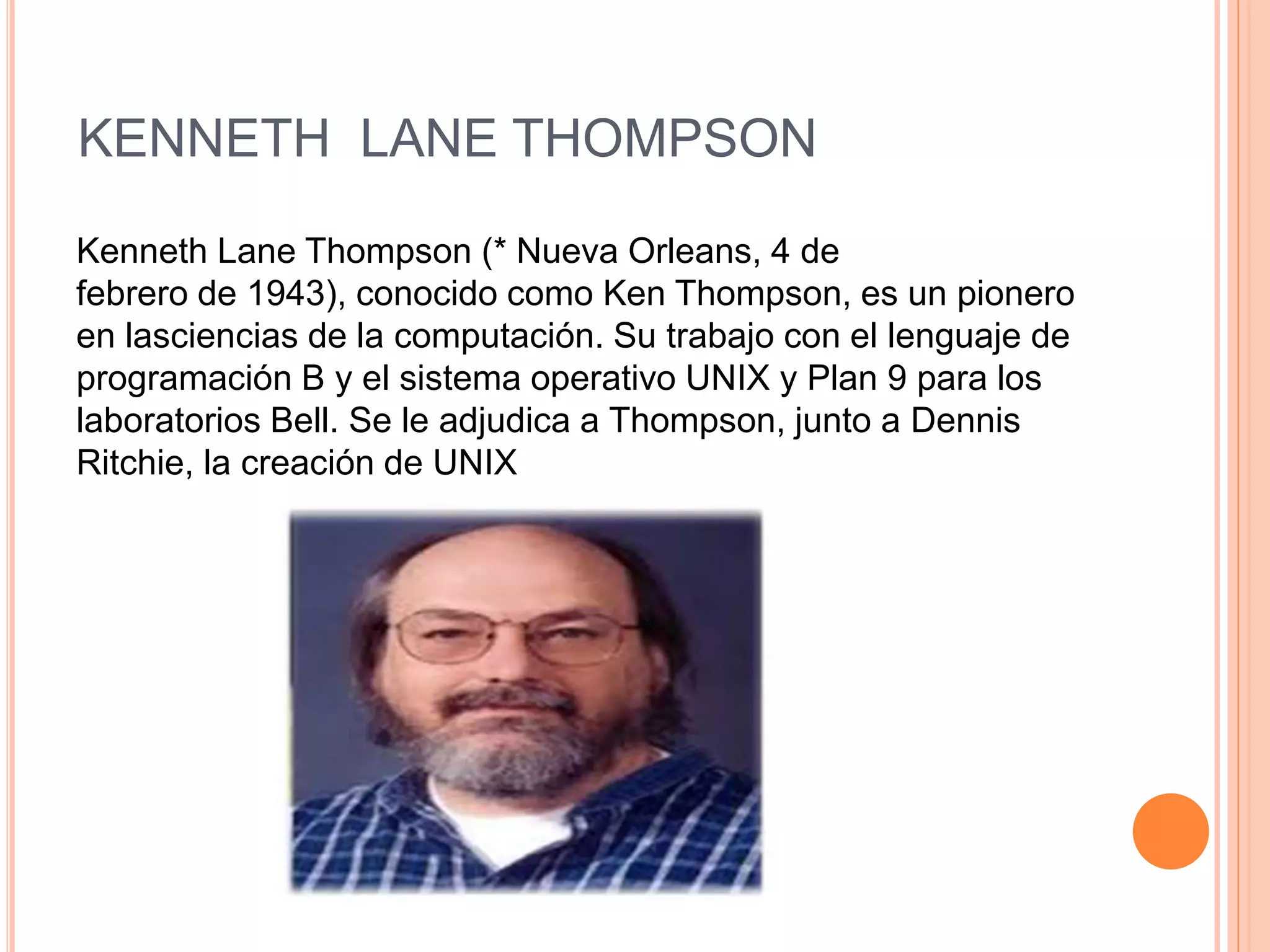 KENNETH LANE THOMPSON
Kenneth Lane Thompson (* Nueva Orleans, 4 de
febrero de 1943), conocido como Ken Thompson, es un pionero
en lasciencias de la computación. Su trabajo con el lenguaje de
programación B y el sistema operativo UNIX y Plan 9 para los
laboratorios Bell. Se le adjudica a Thompson, junto a Dennis
Ritchie, la creación de UNIX
 