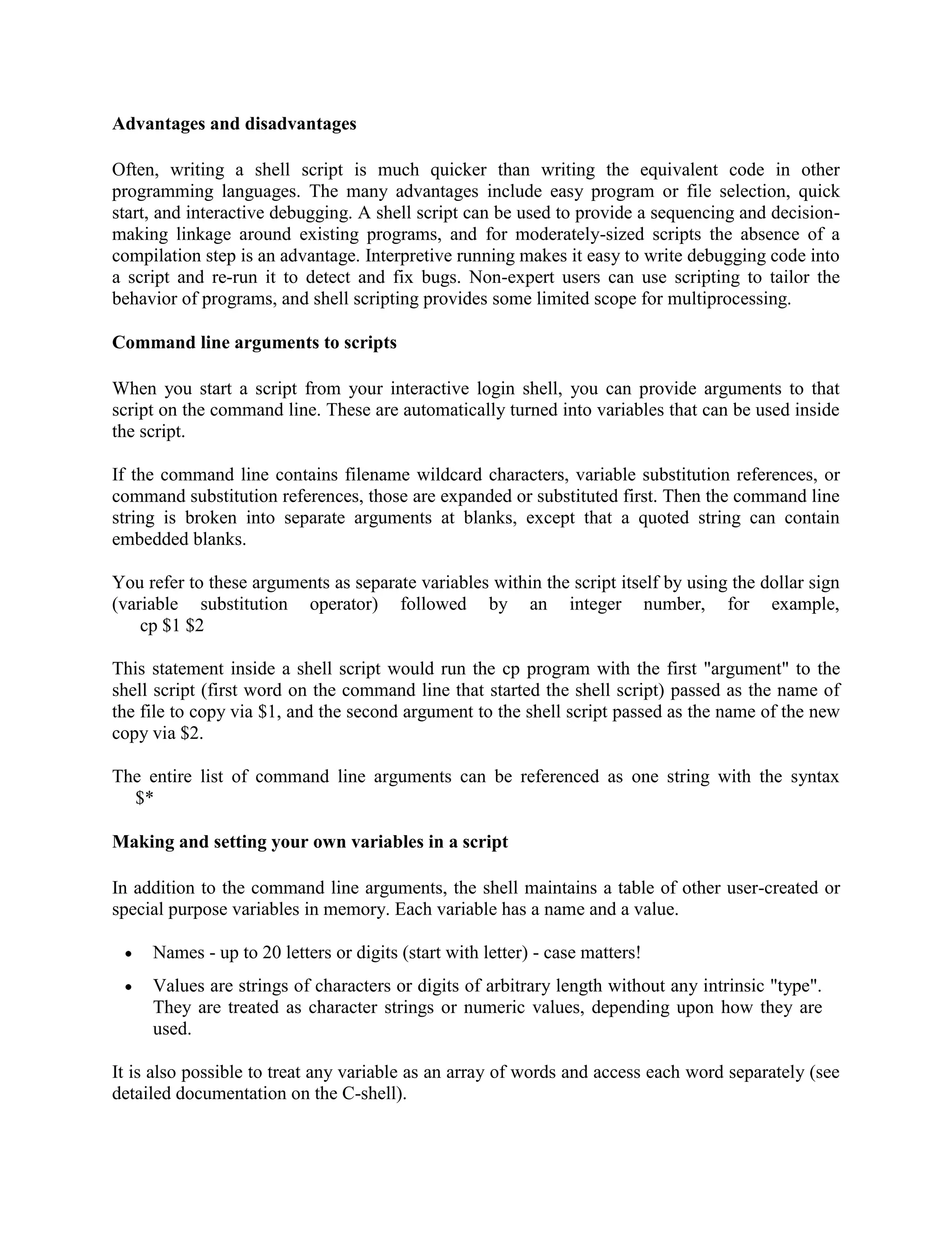 Advantages and disadvantages Often, writing a shell script is much quicker than writing the equivalent code in other programming languages. The many advantages include easy program or file selection, quick start, and interactive debugging. A shell script can be used to provide a sequencing and decision- making linkage around existing programs, and for moderately-sized scripts the absence of a compilation step is an advantage. Interpretive running makes it easy to write debugging code into a script and re-run it to detect and fix bugs. Non-expert users can use scripting to tailor the behavior of programs, and shell scripting provides some limited scope for multiprocessing. Command line arguments to scripts When you start a script from your interactive login shell, you can provide arguments to that script on the command line. These are automatically turned into variables that can be used inside the script. If the command line contains filename wildcard characters, variable substitution references, or command substitution references, those are expanded or substituted first. Then the command line string is broken into separate arguments at blanks, except that a quoted string can contain embedded blanks. You refer to these arguments as separate variables within the script itself by using the dollar sign (variable substitution operator) followed by an integer number, for example, cp $1 $2 This statement inside a shell script would run the cp program with the first "argument" to the shell script (first word on the command line that started the shell script) passed as the name of the file to copy via $1, and the second argument to the shell script passed as the name of the new copy via $2. The entire list of command line arguments can be referenced as one string with the syntax $* Making and setting your own variables in a script In addition to the command line arguments, the shell maintains a table of other user-created or special purpose variables in memory. Each variable has a name and a value. Names - up to 20 letters or digits (start with letter) - case matters! Values are strings of characters or digits of arbitrary length without any intrinsic "type". They are treated as character strings or numeric values, depending upon how they are used. It is also possible to treat any variable as an array of words and access each word separately (see detailed documentation on the C-shell). 