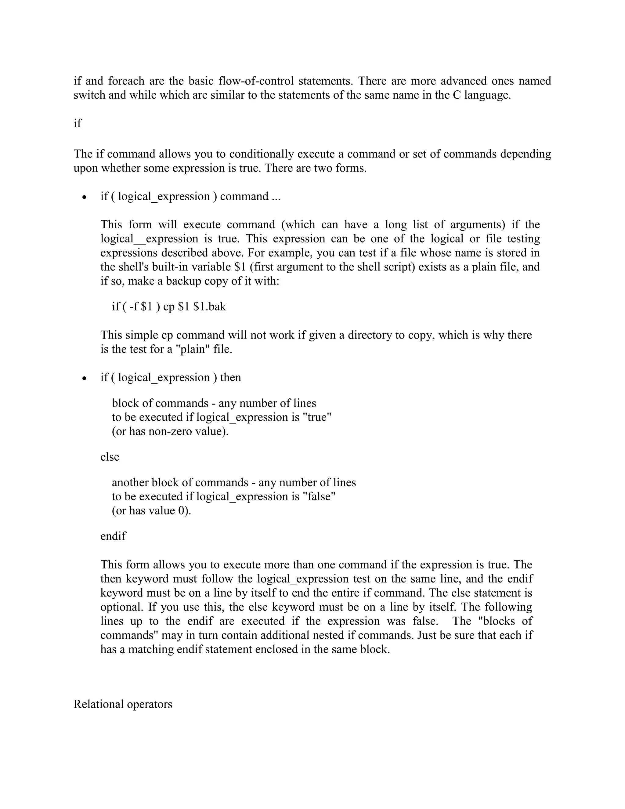if and foreach are the basic flow-of-control statements. There are more advanced ones named switch and while which are similar to the statements of the same name in the C language. if The if command allows you to conditionally execute a command or set of commands depending upon whether some expression is true. There are two forms. if ( logical_expression ) command ... This form will execute command (which can have a long list of arguments) if the logical__expression is true. This expression can be one of the logical or file testing expressions described above. For example, you can test if a file whose name is stored in the shell's built-in variable $1 (first argument to the shell script) exists as a plain file, and if so, make a backup copy of it with: if ( -f $1 ) cp $1 $1.bak This simple cp command will not work if given a directory to copy, which is why there is the test for a "plain" file. if ( logical_expression ) then block of commands - any number of lines to be executed if logical_expression is "true" (or has non-zero value). else another block of commands - any number of lines to be executed if logical_expression is "false" (or has value 0). endif This form allows you to execute more than one command if the expression is true. The then keyword must follow the logical_expression test on the same line, and the endif keyword must be on a line by itself to end the entire if command. The else statement is optional. If you use this, the else keyword must be on a line by itself. The following lines up to the endif are executed if the expression was false. The "blocks of commands" may in turn contain additional nested if commands. Just be sure that each if has a matching endif statement enclosed in the same block. Relational operators 