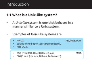 A Unix-like system is one that behaves in a
manner similar to a Unix system.
Examples of Unix-like systems are:
�
�
Introduction
1.1 What is a Unix-like system?
HP-UX,
Solaris (mixed open source/proprietary),
Mac OS X,
BSD (FreeBSD, OpenBSD etc.), and
GNU/Linux (Ubuntu, Debian, Fedora etc.)
�
�
�
�
�
PROPRIETARY
FREE
 