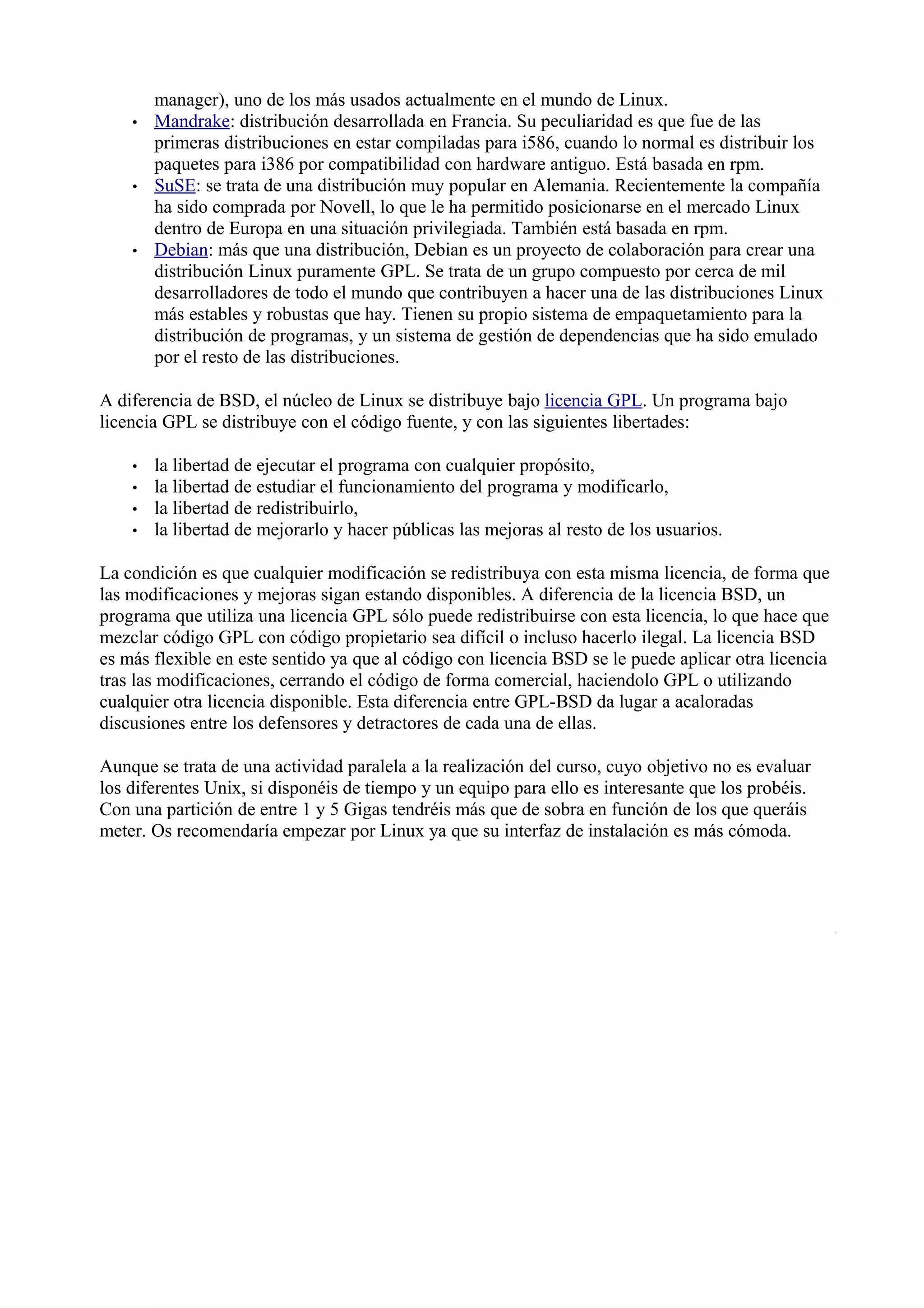 manager), uno de los más usados actualmente en el mundo de Linux.
    •   Mandrake: distribución desarrollada en Francia. Su peculiaridad es que fue de las
        primeras distribuciones en estar compiladas para i586, cuando lo normal es distribuir los
        paquetes para i386 por compatibilidad con hardware antiguo. Está basada en rpm.
    •   SuSE: se trata de una distribución muy popular en Alemania. Recientemente la compañía
        ha sido comprada por Novell, lo que le ha permitido posicionarse en el mercado Linux
        dentro de Europa en una situación privilegiada. También está basada en rpm.
    •   Debian: más que una distribución, Debian es un proyecto de colaboración para crear una
        distribución Linux puramente GPL. Se trata de un grupo compuesto por cerca de mil
        desarrolladores de todo el mundo que contribuyen a hacer una de las distribuciones Linux
        más estables y robustas que hay. Tienen su propio sistema de empaquetamiento para la
        distribución de programas, y un sistema de gestión de dependencias que ha sido emulado
        por el resto de las distribuciones.

A diferencia de BSD, el núcleo de Linux se distribuye bajo licencia GPL. Un programa bajo
licencia GPL se distribuye con el código fuente, y con las siguientes libertades:

    •   la libertad de ejecutar el programa con cualquier propósito,
    •   la libertad de estudiar el funcionamiento del programa y modificarlo,
    •   la libertad de redistribuirlo,
    •   la libertad de mejorarlo y hacer públicas las mejoras al resto de los usuarios.

La condición es que cualquier modificación se redistribuya con esta misma licencia, de forma que
las modificaciones y mejoras sigan estando disponibles. A diferencia de la licencia BSD, un
programa que utiliza una licencia GPL sólo puede redistribuirse con esta licencia, lo que hace que
mezclar código GPL con código propietario sea difícil o incluso hacerlo ilegal. La licencia BSD
es más flexible en este sentido ya que al código con licencia BSD se le puede aplicar otra licencia
tras las modificaciones, cerrando el código de forma comercial, haciendolo GPL o utilizando
cualquier otra licencia disponible. Esta diferencia entre GPL-BSD da lugar a acaloradas
discusiones entre los defensores y detractores de cada una de ellas.

Aunque se trata de una actividad paralela a la realización del curso, cuyo objetivo no es evaluar
los diferentes Unix, si disponéis de tiempo y un equipo para ello es interesante que los probéis.
Con una partición de entre 1 y 5 Gigas tendréis más que de sobra en función de los que queráis
meter. Os recomendaría empezar por Linux ya que su interfaz de instalación es más cómoda.
 