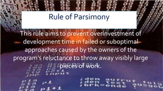 Rule of Parsimony
This rule aims to prevent overinvestment of
development time in failed or suboptimal
approaches caused by the owners of the
program’s reluctance to throw away visibly large
pieces of work.
 