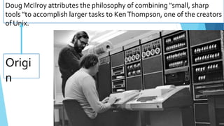 Origi
n
Doug McIlroy attributes the philosophy of combining "small, sharp
tools "to accomplish larger tasks to KenThompson, one of the creators
of Unix.
 