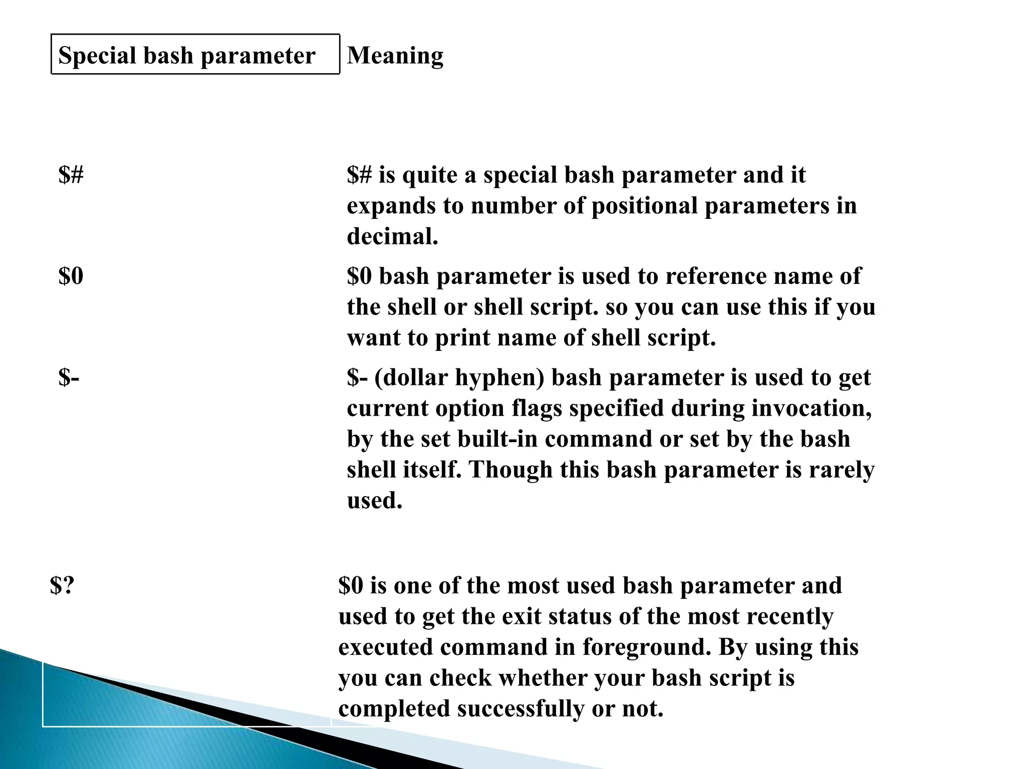 Special bash parameter Meaning
$# $# is quite a special bash parameter and it
expands to number of positional parameters in
decimal.
$0 $0 bash parameter is used to reference name of
the shell or shell script. so you can use this if you
want to print name of shell script.
$- $- (dollar hyphen) bash parameter is used to get
current option flags specified during invocation,
by the set built-in command or set by the bash
shell itself. Though this bash parameter is rarely
used.
$? $0 is one of the most used bash parameter and
used to get the exit status of the most recently
executed command in foreground. By using this
you can check whether your bash script is
completed successfully or not.
 