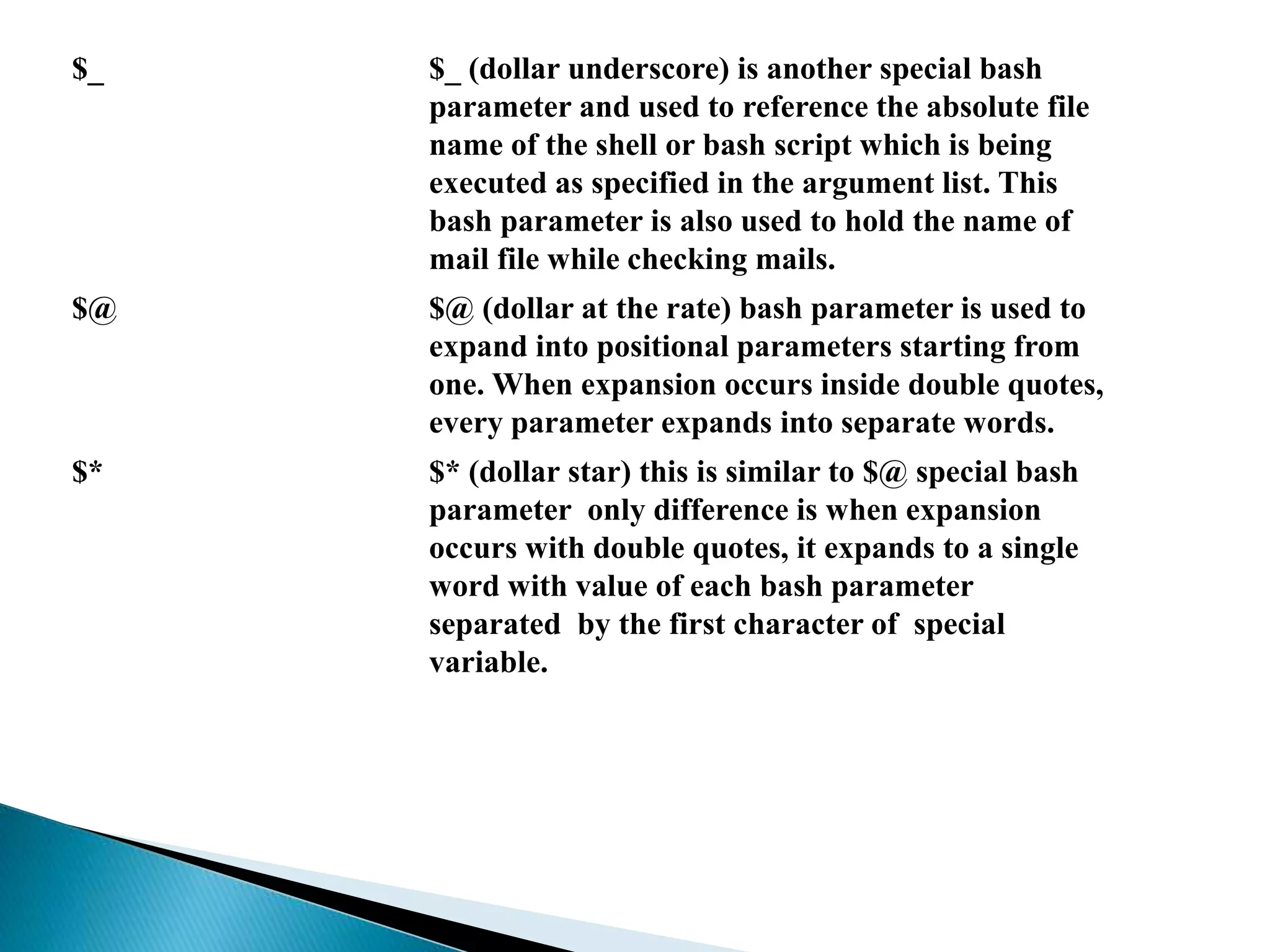 $_ $_ (dollar underscore) is another special bash
parameter and used to reference the absolute file
name of the shell or bash script which is being
executed as specified in the argument list. This
bash parameter is also used to hold the name of
mail file while checking mails.
$@ $@ (dollar at the rate) bash parameter is used to
expand into positional parameters starting from
one. When expansion occurs inside double quotes,
every parameter expands into separate words.
$* $* (dollar star) this is similar to $@ special bash
parameter only difference is when expansion
occurs with double quotes, it expands to a single
word with value of each bash parameter
separated by the first character of special
variable.
 