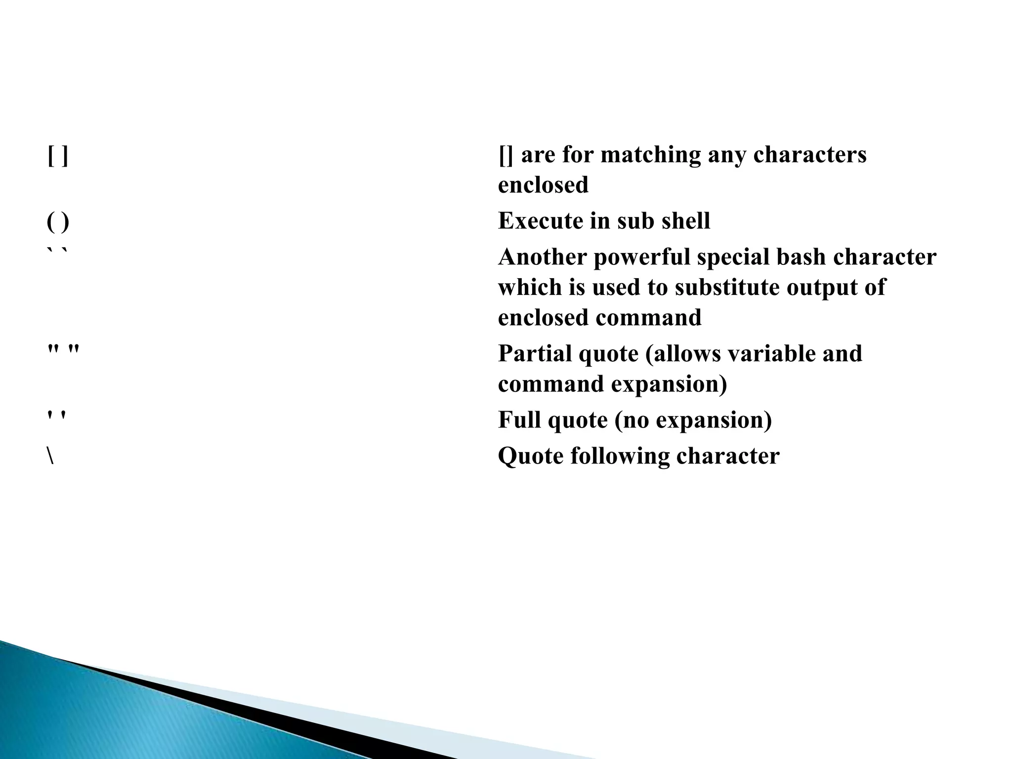 [ ] [] are for matching any characters
enclosed
( ) Execute in sub shell
` ` Another powerful special bash character
which is used to substitute output of
enclosed command
" " Partial quote (allows variable and
command expansion)
' ' Full quote (no expansion)
 Quote following character
 