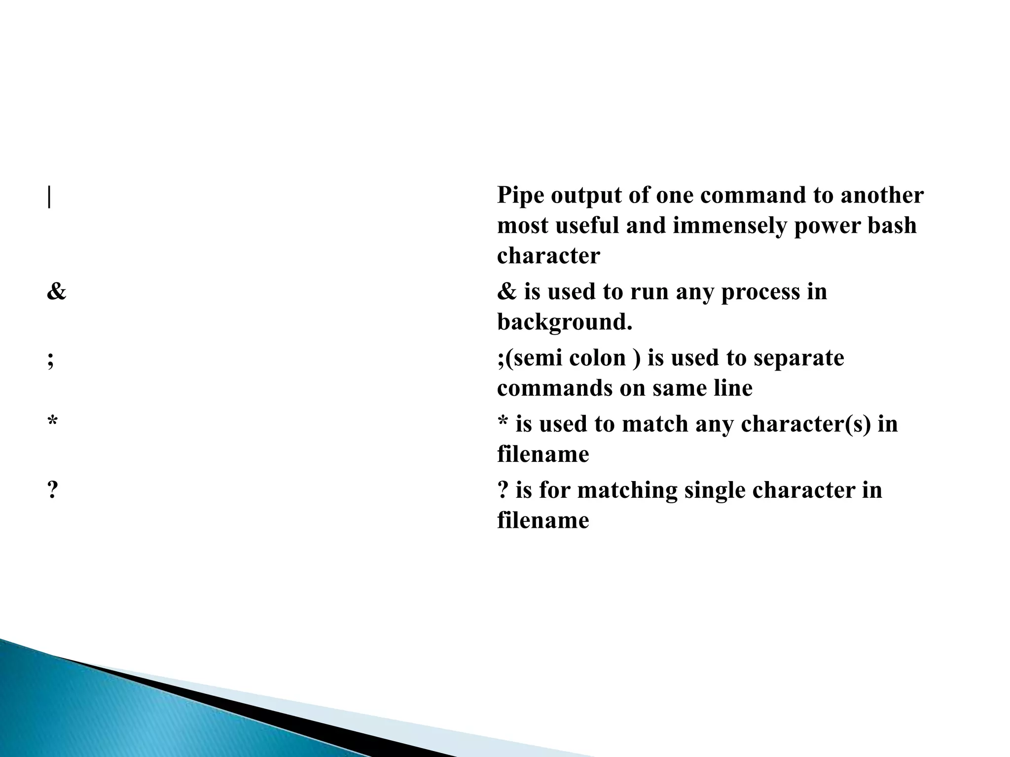 | Pipe output of one command to another
most useful and immensely power bash
character
& & is used to run any process in
background.
; ;(semi colon ) is used to separate
commands on same line
* * is used to match any character(s) in
filename
? ? is for matching single character in
filename
 